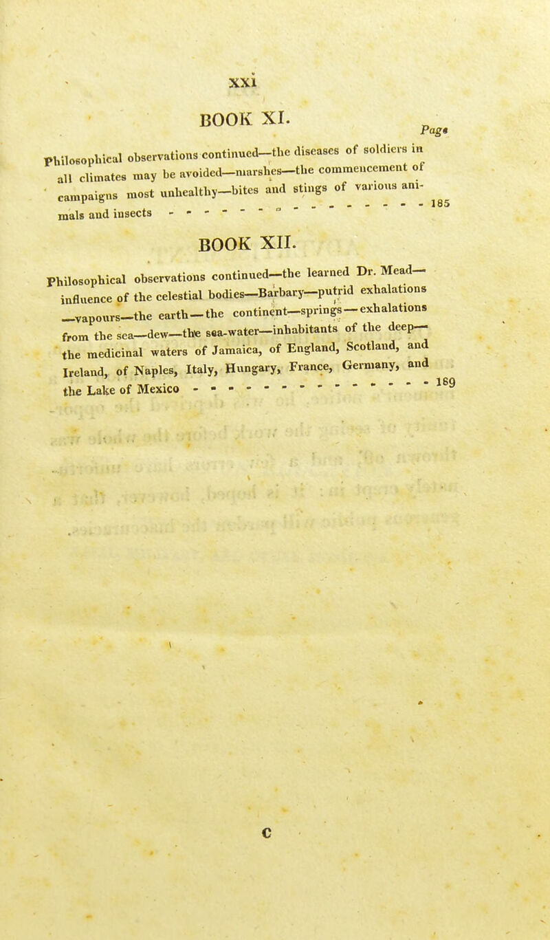 BOOK XI. Pag* Philosophical observations continued-the diseases of soldiers in all climates may be avoided-ruarshes-the commencement of campaigns most unhealthy-bites and stings of varions am- mals and insects ------- BOOK XII. Philosophical observations continued-the learned Dr. Mead- influence of the celestial bodies-Barbary-putrid exhalabons -vaponrs-the earth-the continent-springs-exhalations from the sea-dew-th* saa-water-inhabitants of the deep- the medicinal waters of Jamaica, of England, Scotland, and Ireland, of Naples, Italy, Hungary, France, Germany, and - - - ISO the Lake of Mexico C