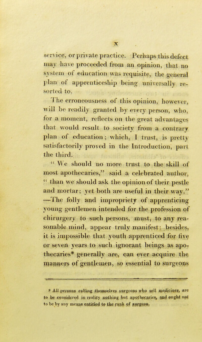 service, or private practice. Perhaps this defect may have proceeded from an opinion, that no system of education was requisite, the general plan of apprenticeship being universally re- sorted to. The erroneousness of this opinion, however, will be readily granted by every person, who, for a moment, reflects on the great advantages that would result to society from a contrary plan of education; which, I trust, is pretty satisfactorily proved in the Introduction, part the third.  We should no more trust to the skill of most apothecaries, said a celebrated author.  than we should ask the opinion of their pestle and mortar; yet both are useful in their way. —The folly and impropriety of apprenticing young gentlemen intended for the profession of chirurgery to such persons, must, to any rea- sonable mind, appear truly manifest: besides, it is impossible that youth apprenticed for five or seven years to such ignorant beings as apo- thecaries* generally are, can ever acquire the manners of gentlemen, so essential to surgeons # All persons calling themselves surgeons who sell medicines, are to be considered in reality nothing but apothecaries, and ought npt to be by any means entitled to the rank of surgeon.