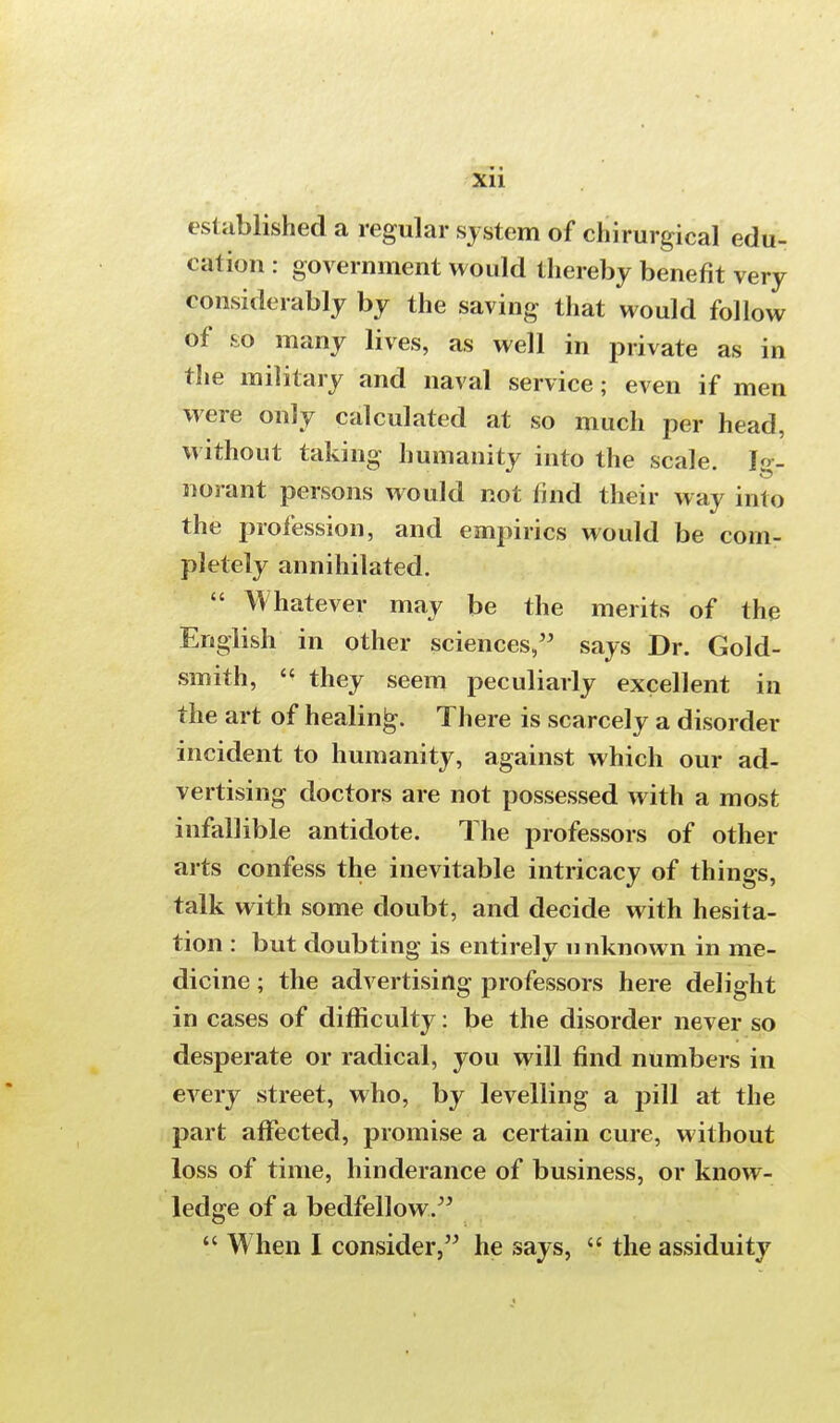 * • Xll established a regular system of chirurgical edu- cation : government would thereby benefit very considerably by the saving that would follow of so many lives, as well in private as in the military and naval service; even if men were only calculated at so much per head, without taking humanity into the scale. Ig- norant persons would not find their way into the profession, and empirics would be com- pletely annihilated.  Whatever may be the merits of the English in other sciences, says Dr. Gold- smith,  they seem peculiarly excellent in the art of healing. There is scarcely a disorder incident to humanity, against which our ad- vertising doctors are not possessed with a most infallible antidote. The professors of other arts confess the inevitable intricacy of things, talk with some doubt, and decide with hesita- tion : but doubting is entirely 11 nknown in me- dicine ; the advertising professors here delight in cases of difficulty: be the disorder never so desperate or radical, you will find numbers in every street, who, by levelling a j>ill at the part affected, promise a certain cure, without loss of time, hinderance of business, or know- ledge of a bedfellow.  When I consider, he says,  the assiduity