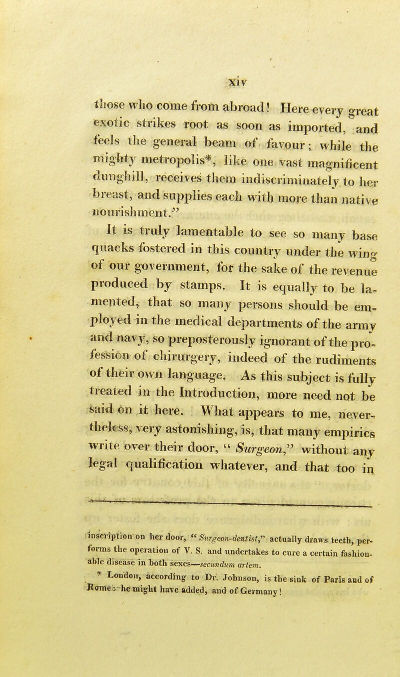 those who come from abroad! Here every great exotic strikes root as soon as imported, and feels the general beam of favour; while the mighty metropolis*, like one vast magnificent dunghill, receives them indiscriminately to her breast, and supplies each with more than native nourishment. It is truly lamentable to see so many base quacks fostered in this country under the wing of our government, for the sake of the revenue produced by stamps. It is equally to be la- mented, that so many persons should be em- ployed in the medical departments of the army and navy, so preposterously ignorant of the pro- fession of chirurgery, indeed of the rudiments of their own language. As this subject is fully- treated in the Introduction, more need not be said on it here. What appears to me, never- theless, very astonishing, is, that many empirics write over their door,  Surgeon, without any legal qualification whatever, and that too in inscription on her door, ff Surgeon-dentist,- actually draws teeth, per- forms the operation of V. S. and undertakes to cure a certain fashion- able disease in both sexes—secundum artem. * London, according to Dr. Johnson, is the sink of Paris and of Romehe might have added, and of Germany!