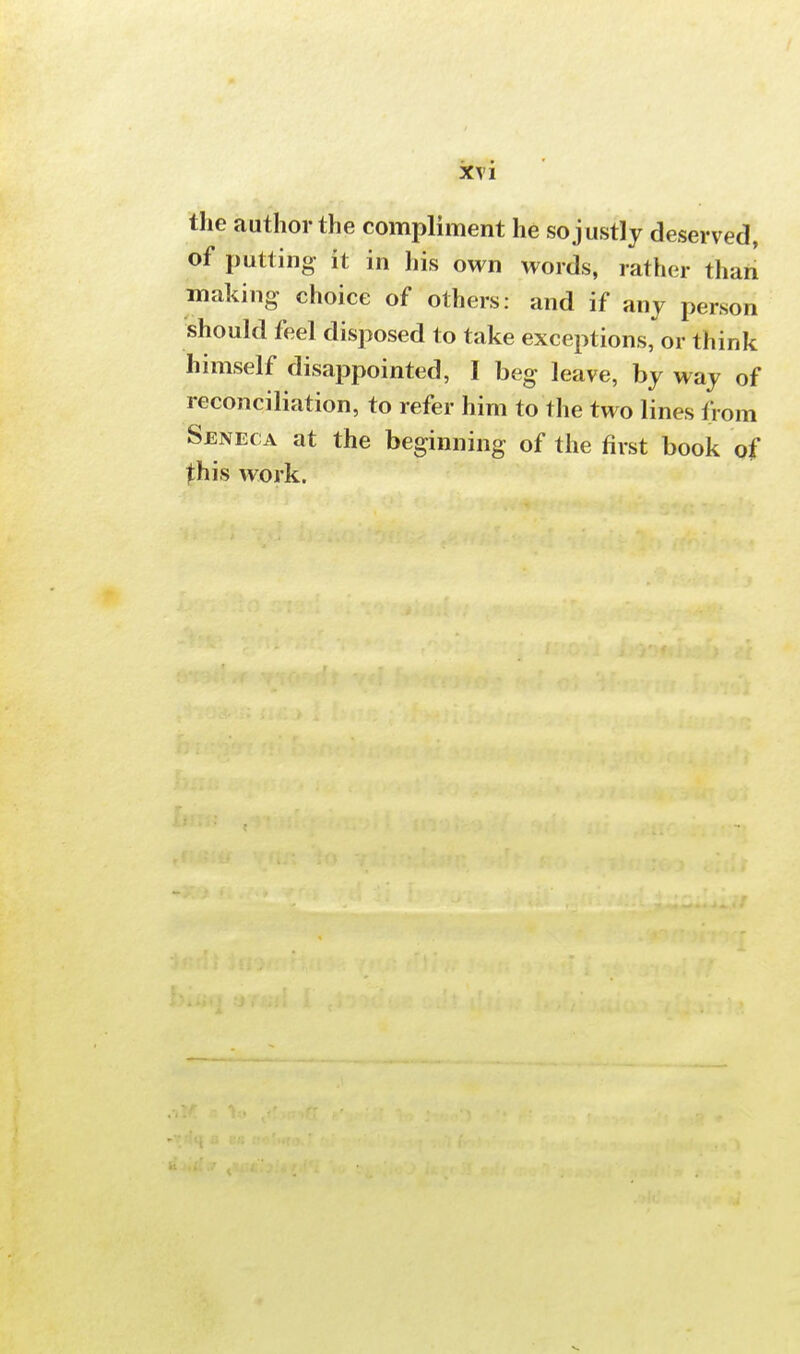 the author the compliment he so justly deserved, of putting- it in his own words, rather than making choice of others: and if any person should feel disposed to take exceptions, or think himself disappointed, I beg leave, by way of reconciliation, to refer him to the two lines from Seneca at the beginning of the first book of this work.