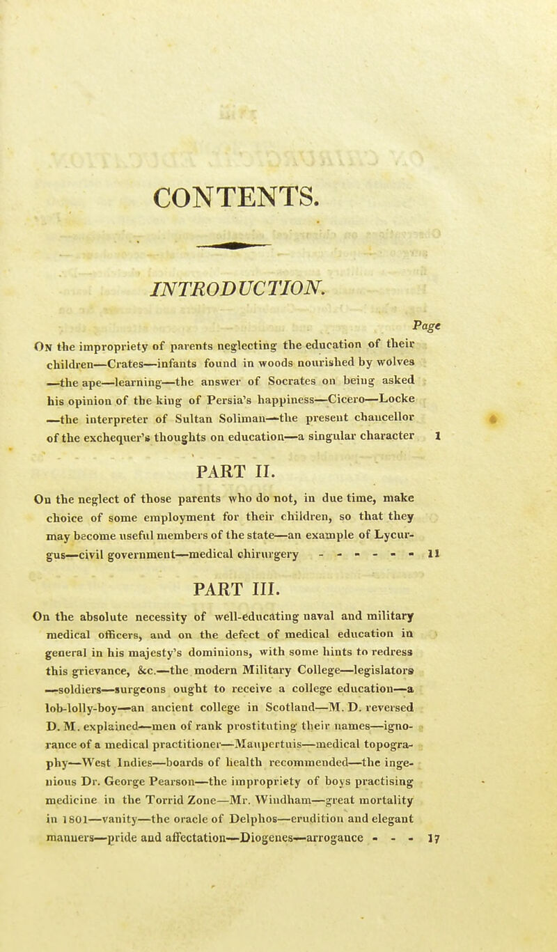 CONTENTS. INTRODUCTION. Page On the impropriety of parents neglecting the education of their, children—Crates—infants found in woods nourished by wolves —the ape—learning—the answer of Socrates on being asked his opinion of the king of Persia's happiness—Cicero—Locke —the interpreter of Sultan Soliman—-the present chancellor of the exchequer's thoughts on education—a singular character X PART II. On the neglect of those parents who do not, in due time, make choice of some employment for their children, so that they may become useful members of the state—an example of Lycur- gus—civil government—medical chirurgery ------ 11 PART III. On the absolute necessity of well-educating naval and military medical officers, and on the defect of medical education in general in his majesty's dominions, with some hints to redress this grievance, &c—the modern Military College—legislators —soldiers—surgeons ought to receive a college education—a lob-lolly-boy—an ancient college in Scotland—M. D. reversed D. M. explained—men of rank prostituting their names—igno- rance of a medical practitioner—Maupertuis—medical topogra- phy—West Indies—boards of health recommended—the inge- nious Dr. George Pearson—the impropriety of boys practising medicine in the Torrid Zone—Mr. Windham—great mortality in 1801—vanity—the oracle of Delphos—erudition and elegant