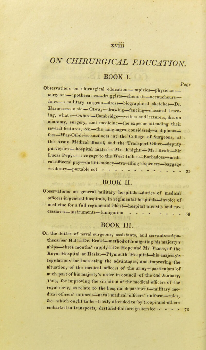 ON CHIRURGICAL EDUCATION. BOOK I. Page Observations on chirurgical education—empirics—physicians— smgcor.s—ipothecaries—druggists—chemists—accoucheurs — fines—a military surgeon—dress—biographical sketches—Dr. Harness—music — Otway—drawing—fencing—classical learn- ing, what ?—Oxford—Cambridge—writers and lecturers, &c. on anatomy, surgery, and medicine—the expecne attending their several lectures, *c—the languages considered—a diploma- fees— War-Office—examiners at the College of Surgeons, at the Army Medical Board, and the Transport Office—deputy purvey ors — hospital mates — Mr. Knight — Mr. Keatc—Sir Lucas Pepys—a voyage to the West Indies—Barbadoes—medi- cal officers' pay—out-fit money—travelling expences—baggage —library—portable cot 35 BOOK II. Observations on general military hospitals—duties of medical officers in general hospitals, in regimental hospitals—invoice of medicine for a full regimental chest—hospital utensils and ne- cessaries—instruments—fumigation 53 BOOK III. On the duties of naval surgeons, assistants, and servants—Apo- thecaries' Hall—Dr. Beard—method of fumigating his majesty's ■hips—three months' supply—Dr. Hope and Mr. Vance, of the Royal Hospital at Haslar—Plymouth Hospital—his majesty's regulations for increasing the advantages, and improving the •ituation, of the medical officers of the army—particulars of •uch part of his majesty's order in council of the 23d January, 4805, fo- improving the situation of the medical officers of the royal navy, as relate to the hospital department—military me- dical officers' uniform—naval medical officers' uniform—rules, iic. which ought to be strictly attended to by troops and others embarked in transports, destined for foreign service .... 75