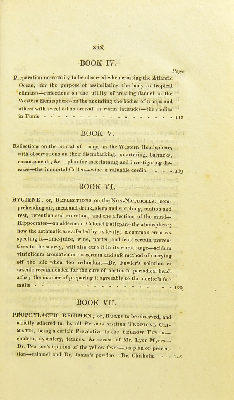 BOOK IV. Page Preparation necessarily to be observed wben crossing the Atlantic Ocean, for the purpose of assimilating' the body to tropical climates—reflections on the utility of wearing flannel in the Western Hemisphere—on the anointing the bodies of troops and others with sweet oil on arrival in warm latitudes—the coolies in Tunis - - - - - - - - - - . - - - - . . nq BOOK V. Reflections on the arrival of troops in the Western Hemisphere, with observations on their disembarking, quartering, barracks, encampments, &c.—plan for ascertaining and investigating dis- eases—the immortal Cullen—wine a valuable cordial ... BOOK VI. HYGIENE; or, Reflections on the Non-Naturals : com. prehending air, meat and drink, sleep and watching, motion and rest, retention and excretion, and the affections of the mind- Hippocrates—an alderman-Colonel Pattepan-the atmosphere j how the asthmatic are affected by its levity; a common error re- specting it—lime-juice, wine, porter, and fruit certain preven- tives to the scurvy, will also cure it in its worst stage—acidum vitriolicum aromaticum—a certain and safe method of carrying »ff the bile when too redundant—Dr. Fowler's solution of arsenic recommended for the cure of obstinate periodical head- achs; the manner of preparing it agreeably to the doctor's for- mula? BOOK VII. PROPHYLACTIC REGIMEN; or, Rules to be observed, and ■trictly adhered to, by all Persons visiting Tropical Cli- mates, being a certain Preventive to the Yellow Fever— cholera, dysentery, tetanus, &c—case of Mr. Lyon Myers— Dr. Pearson's opinion of the yellow fever—his plan of preven- < tion—calomel and Dr. James's powders—Dr. Chisholm - - 145 I2Q