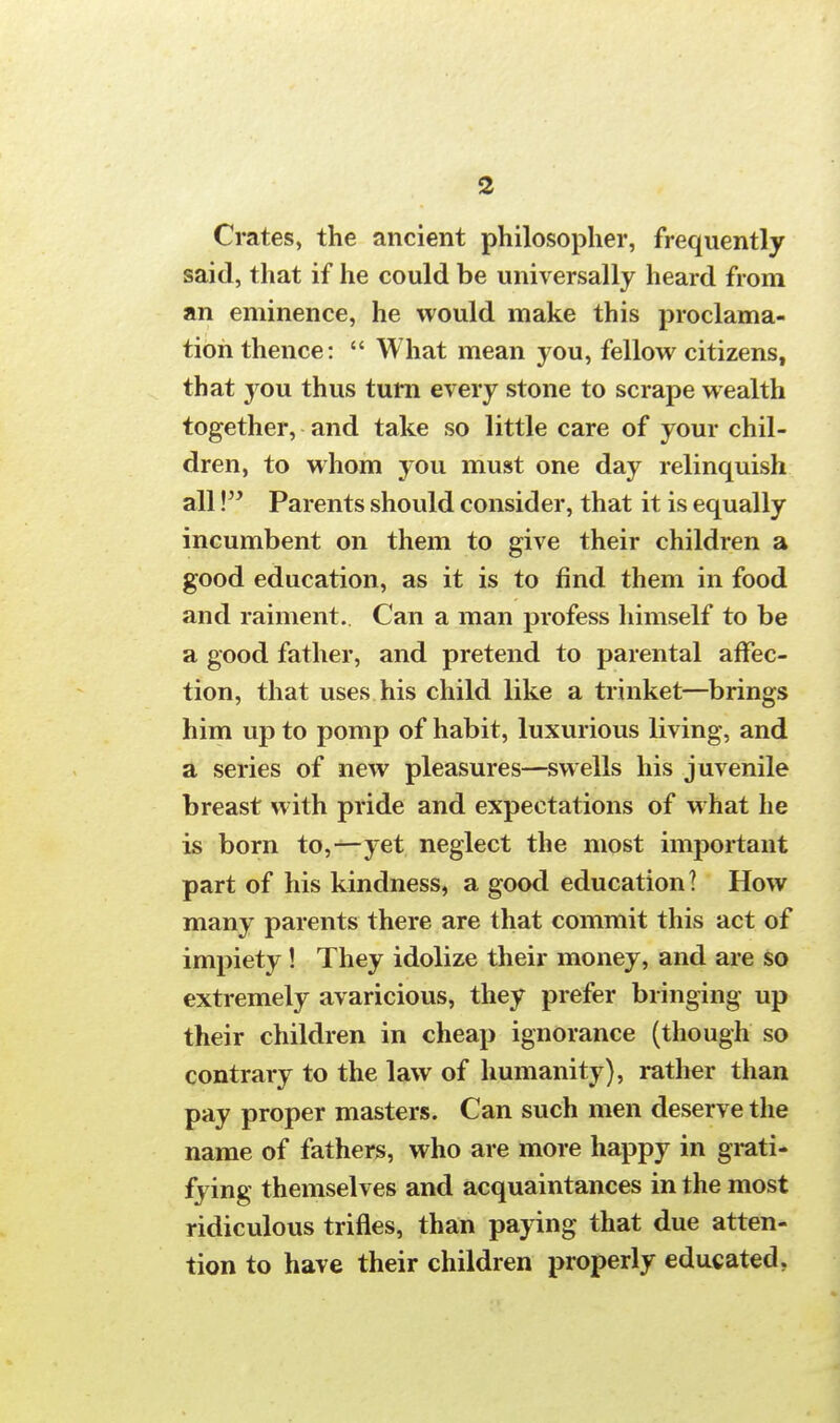 Crates, the ancient philosopher, frequently said, that if he could be universally heard from an eminence, he would make this proclama- tion thence:  What mean you, fellow citizens, that you thus turn every stone to scrape wealth together, and take so little care of your chil- dren, to whom you must one day relinquish all! Parents should consider, that it is equally incumbent on them to give their children a good education, as it is to find them in food and raiment.. Can a man profess himself to be a good father, and pretend to parental affec- tion, that uses his child like a trinket—brings him up to pomp of habit, luxurious living, and a series of new pleasures—swells his juvenile breast with pride and expectations of what he is born to,—yet neglect the most important part of his kindness, a good education? How many parents there are that commit this act of impiety ! They idolize their money, and are so extremely avaricious, they prefer bringing up their children in cheap ignorance (though so contrary to the law of humanity), rather than pay proper masters. Can such men deserve the name of fathers, who are more happy in grati- fying themselves and acquaintances in the most ridiculous trifles, than paying that due atten- tion to have their children properly educated.