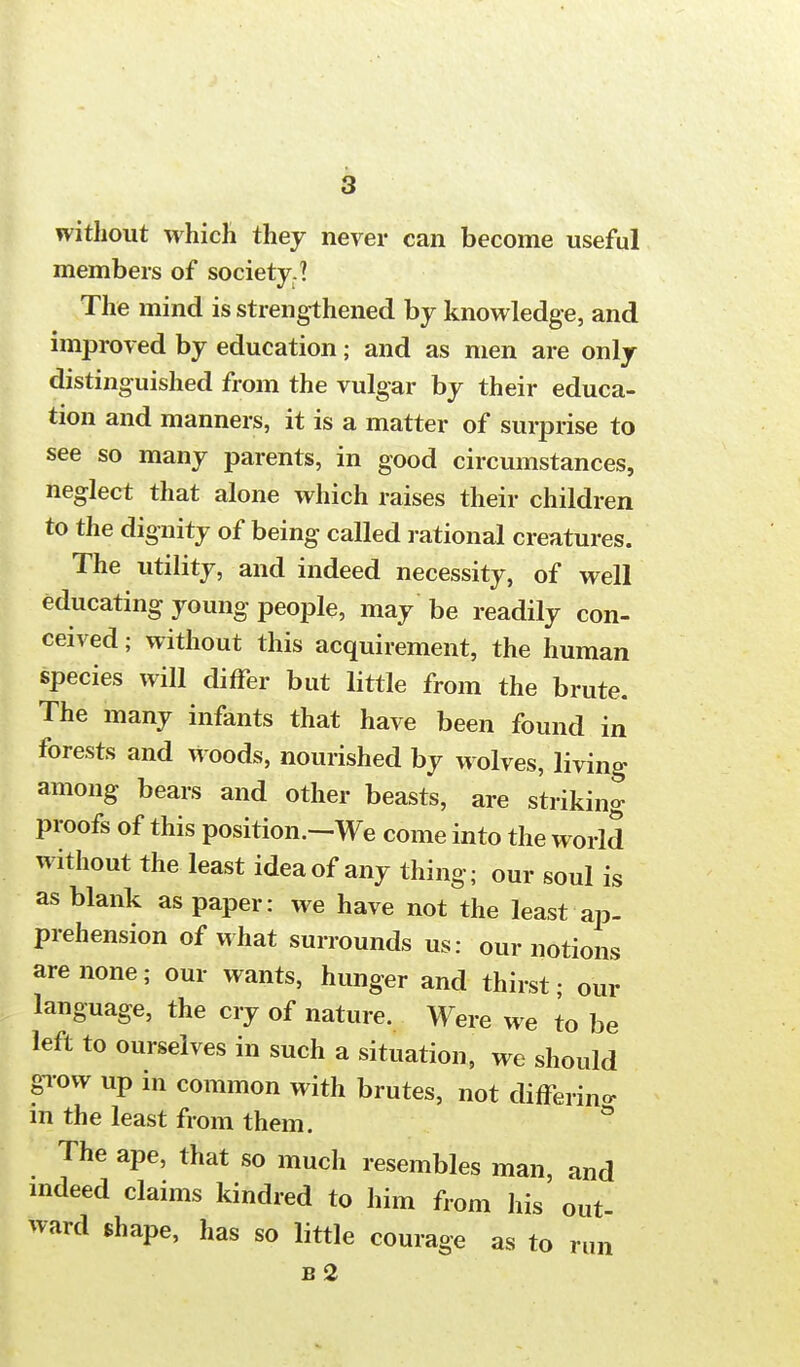without which they never can become useful members of society.? The mind is strengthened by knowledge, and improved by education; and as men are only distinguished from the vulgar by their educa- tion and manners, it is a matter of surprise to see so many parents, in good circumstances, neglect that alone which raises their children to the dignity of being called rational creatures. The utility, and indeed necessity, of well educating young people, may be readily con- ceived ; without this acquirement, the human species will differ but little from the brute. The many infants that have been found in forests and woods, nourished by wolves, living among bears and other beasts, are striking proofs of this position.—We come into the world without the least idea of any thing; our soul is as blank as paper: we have not the least ap- prehension of what surrounds us: our notions are none; our wants, hunger and thirst; our language, the cry of nature. Were we to be left to ourselves in such a situation, we should grow up in common with brutes, not differing in the least from them. ° The ape, that so much resembles man, and indeed claims kindred to him from his out ward shape, has so little courage as to run b2