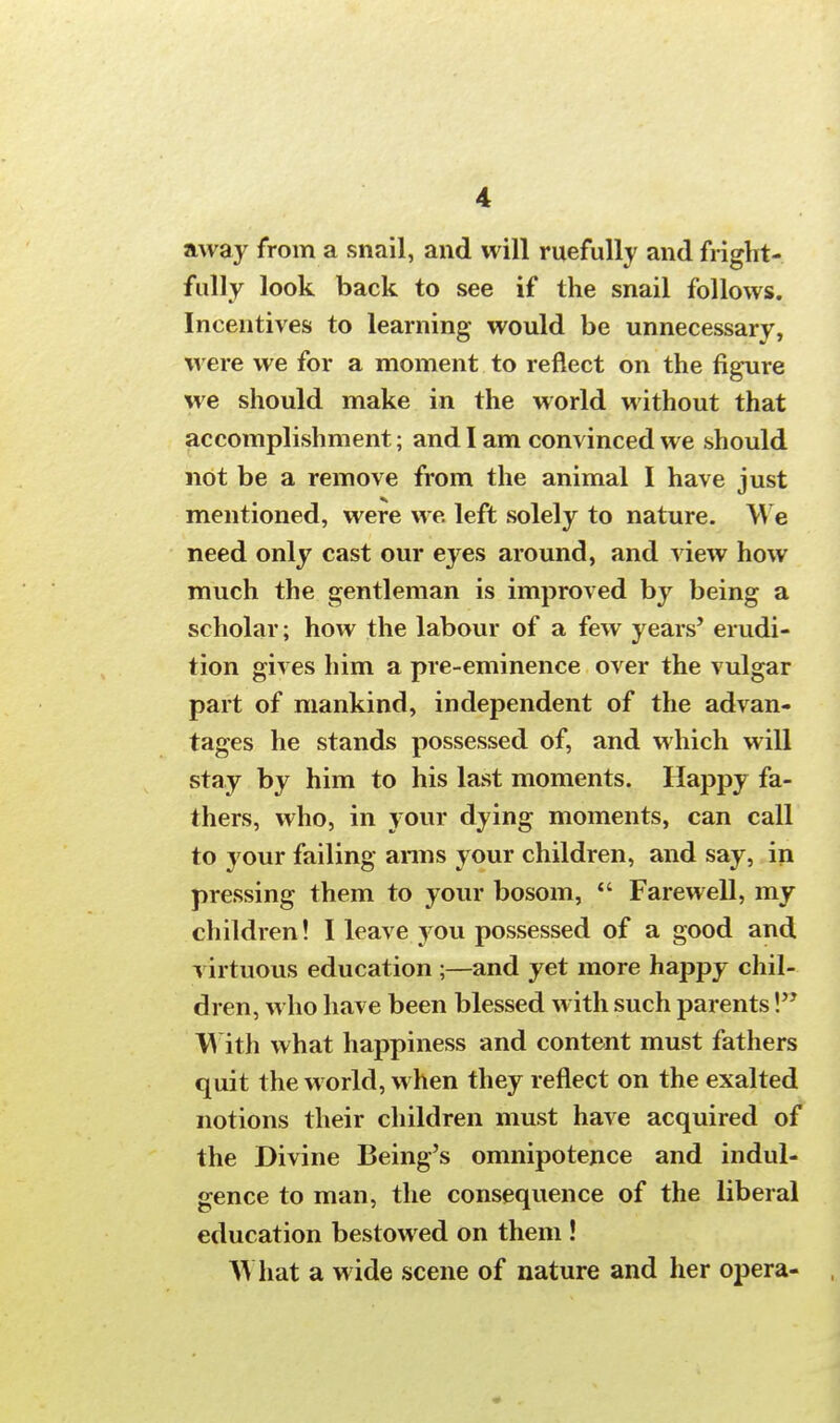 away from a snail, and will ruefully and fright- fully look back to see if the snail follows. Incentives to learning would be unnecessary, were we for a moment to reflect on the figure we should make in the world without that accomplishment; and I am convinced we should not be a remove from the animal I have just mentioned, were we. left solely to nature. We need only cast our eyes around, and view how much the gentleman is improved by being a scholar; how the labour of a few years' erudi- tion gives him a pre-eminence over the vulgar part of mankind, independent of the advan- tages he stands possessed of, and which will stay by him to his last moments. Happy fa- thers, who, in your dying moments, can call to your failing arms your children, and say, in pressing them to your bosom,  Farewell, my children! I leave you possessed of a good and virtuous education ;—and yet more happy chil- dren, who have been blessed with such parents \ With what happiness and content must fathers quit the world, when they reflect on the exalted notions their children must have acquired of the Divine Being's omnipotence and indul- gence to man, the consequence of the liberal education bestowed on them ! AY hat a wide scene of nature and her opera-