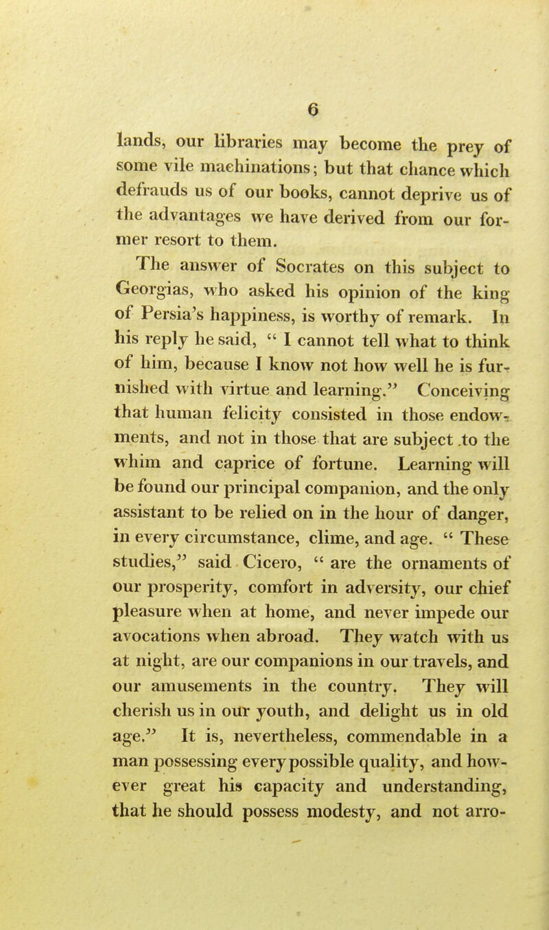 a lands, our libraries may become the prey of some vile machinations; but that chance which defrauds us of our books, cannot deprive us of the advantages we have derived from our for- mer resort to them. The answer of Socrates on this subject to Georgias, who asked his opinion of the king of Persia's happiness, is worthy of remark. In his reply he said,  I cannot tell what to think of him, because I know not how well he is fur- nished with virtue and learning. Conceiving that human felicity consisted in those endow- ments, and not in those that are subject to the whim and caprice of fortune. Learning will be found our principal companion, and the only assistant to be relied on in the hour of danger, in every circumstance, clime, and age.  These studies, said Cicero, are the ornaments of our prosperity, comfort in adversity, our chief pleasure when at home, and never impede our avocations when abroad. They watch with us at night, are our companions in our travels, and our amusements in the country. They will cherish us in our youth, and delight us in old age. It is, nevertheless, commendable in a man possessing every possible quality, and how- ever great his capacity and understanding, that he should possess modesty, and not arro-