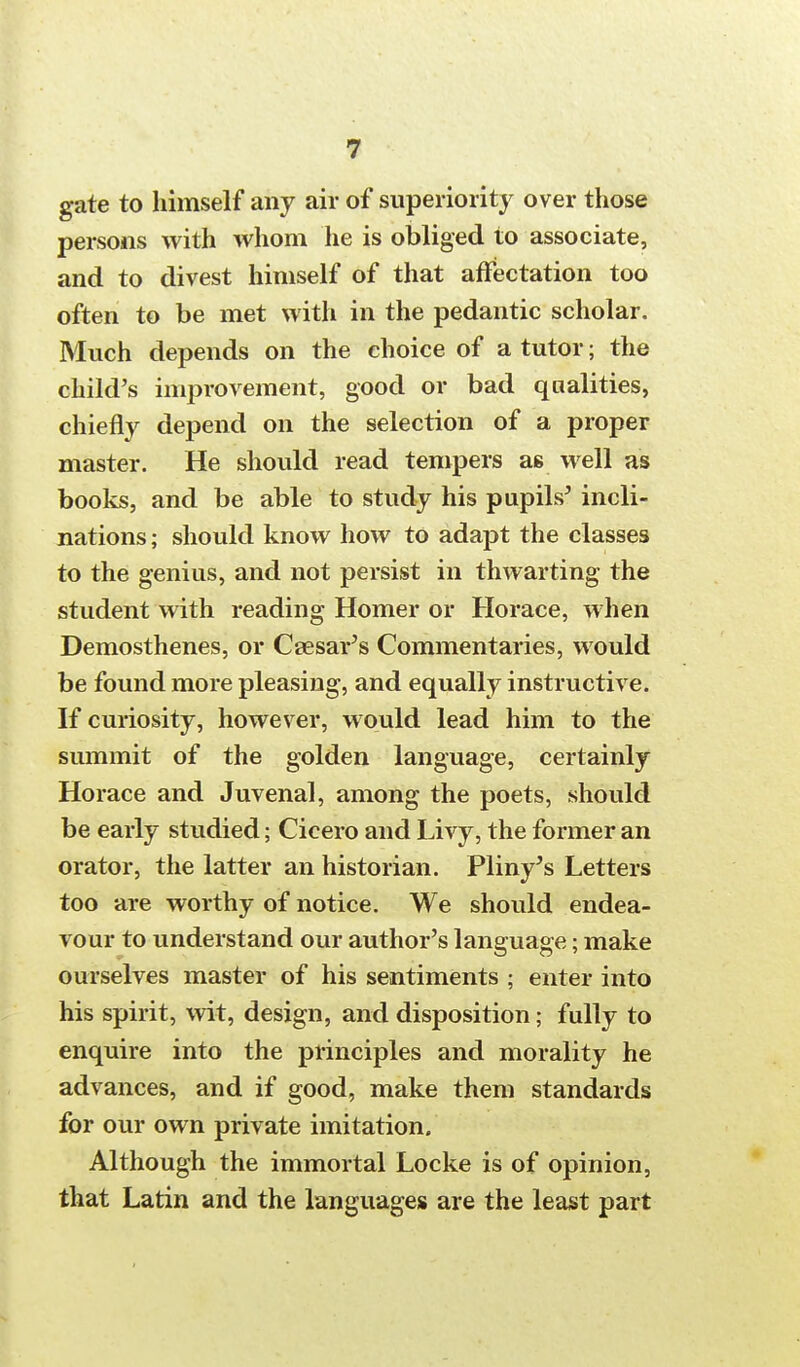 gate to himself any air of superiority over those persons with whom he is obliged to associate, and to divest himself of that affectation too often to be met with in the pedantic scholar. Much depends on the choice of a tutor; the child's improvement, good or bad qualities, chiefly depend on the selection of a proper master. He should read tempers as well as books, and be able to study his pupils' incli- nations; should know how to adapt the classes to the genius, and not persist in thwarting the student with reading Homer or Horace, when Demosthenes, or Caesar's Commentaries, would be found more pleasing, and equally instructive. If curiosity, however, would lead him to the summit of the golden language, certainly Horace and Juvenal, among the poets, should be early studied; Cicero and Livy, the former an orator, the latter an historian. Pliny's Letters too are worthy of notice. We should endea- vour to understand our author's language; make ourselves master of his sentiments ; enter into his spirit, wit, design, and disposition; fully to enquire into the principles and morality he advances, and if good, make them standards for our own private imitation. Although the immortal Locke is of opinion, that Latin and the languages are the least part