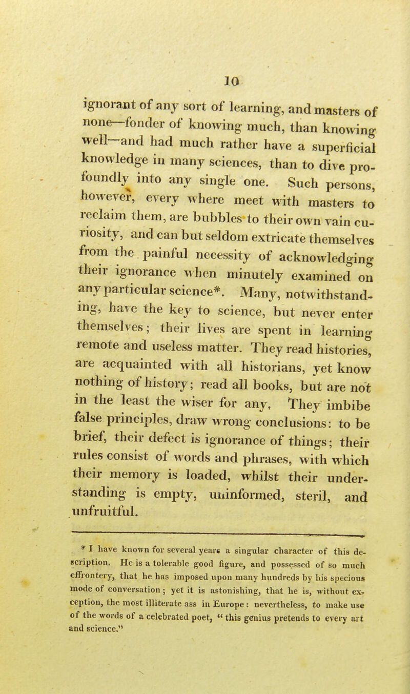 ignorant of any sort of learning, and masters of none-fonder of knowing much, than knowing well-and had much rather have a superficial knowledge in many sciences, than to dive pro- foundly into any single one. Such persons, however, every where meet with masters to reclaim them, are bubbles to their own vain cu- riosity, and can but seldom extricate themselves from the painful necessity of acknowledging their ignorance when minutely examined on any particular science*. Many, notwithstand- ing, have the key to science, but never enter themselves; their lives are spent in learning remote and useless matter. They read histories* are acquainted with all historians, yet know nothing of history; read all books, but are not in the least the wiser for any, They imbibe false principles, draw wrong conclusions: to be brief, their defect is ignorance of things; their rules consist of words and phrases, with which their memory is loaded, whilst their under- standing is empty, uninformed, steril, and unfruitful. * I have known for several years a singular character of this de- scription. He is a tolerable good figure, and possessed of so much effrontery, that he has imposed upon many hundreds by his specious mode of conversation; yet it is astonishing, that he is, without ex, ception, the most illiterate ass in Europe : nevertheless, to make use of the words of a celebrated poet, «this genius pretends to every art and science.