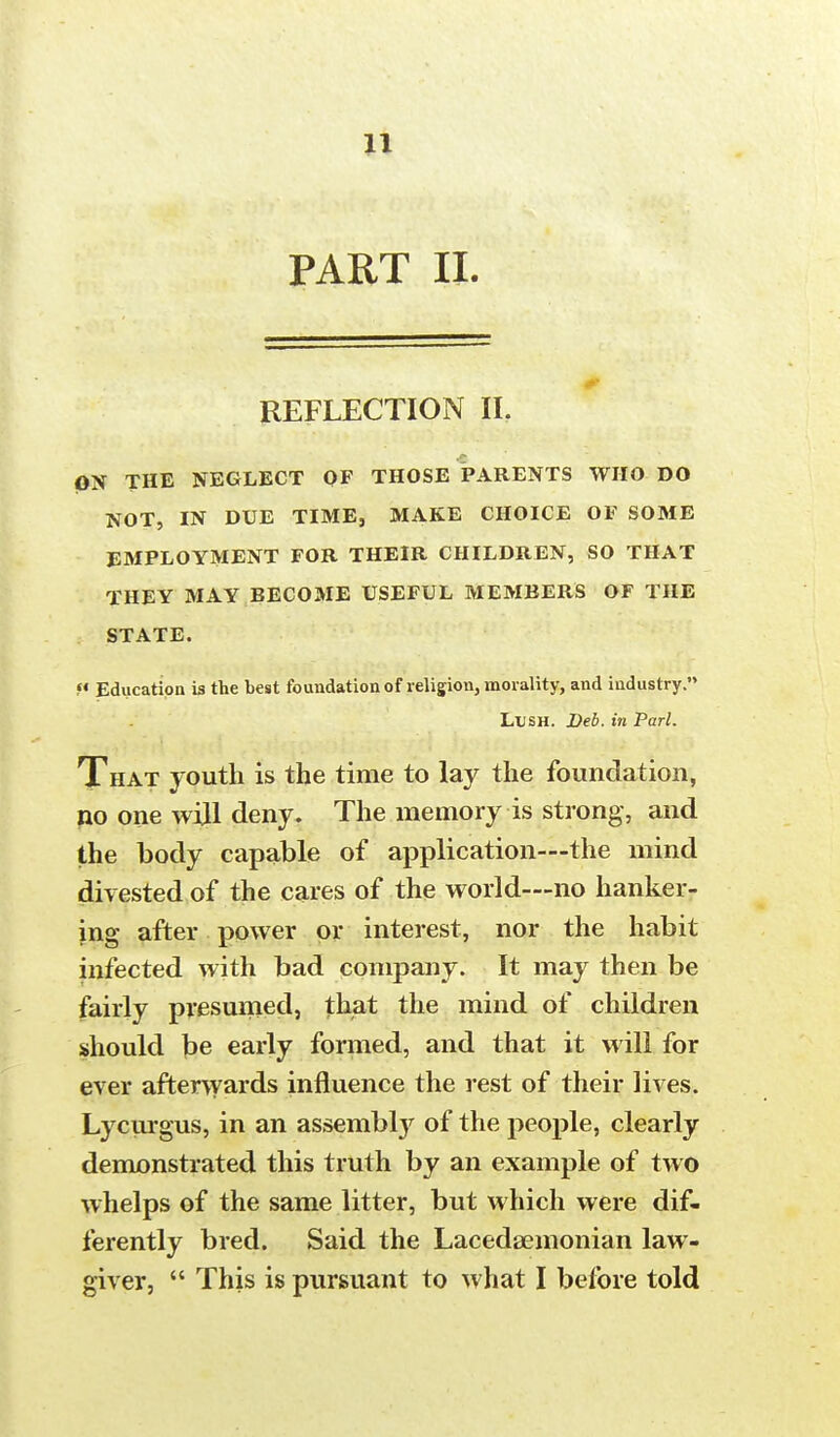 PART II. REFLECTION II. ON THE NEGLECT OF THOSE PARENTS WHO DO NOT, IN DUE TIME, MAKE CHOICE OF SOME EMPLOYMENT FOR THEIR CHILDREN, SO THAT THEY MAY BECOME USEFUL MEMBERS OF THE STATE. « Education is the best foundation of religion, morality, and industry. Lush. Deb. in Pari. That youth is the time to lay the foundation, no one will deny. The memory is strong, and the body capable of application—the mind divested of the cares of the world—no hanker- ing after power or interest, nor the habit infected with bad company. It may then be fairly presumed, that the mind of children should be early formed, and that it will for ever afterwards influence the rest of their lives. Lycurgus, in an assembly of the people, clearly demonstrated this truth by an example of two whelps of the same litter, but which were dif- ferently bred. Said the Lacedaemonian law- giver,  This is pursuant to what I before told