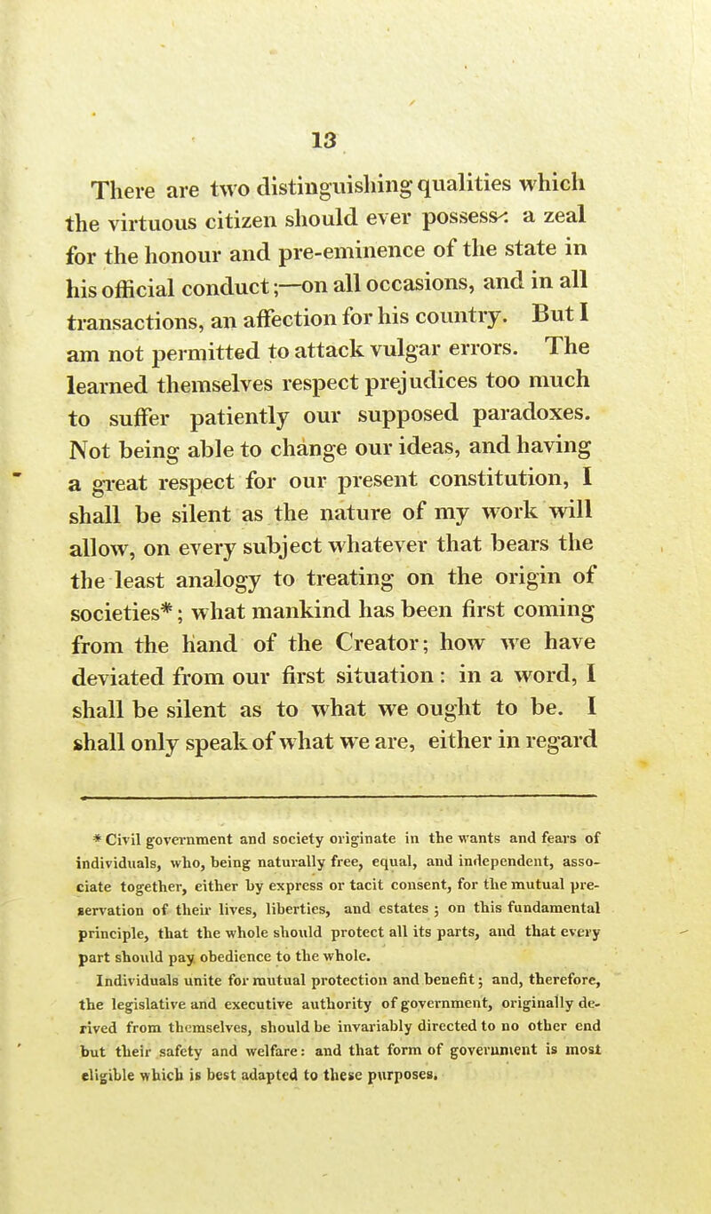 There are two distinguishing qualities which the virtuous citizen should ever possess-: a zeal for the honour and pre-eminence of the state in his official conduct;—on all occasions, and in all transactions, an affection for his country. But I am not permitted to attack vulgar errors. The learned themselves respect prejudices too much to suffer patiently our supposed paradoxes. Not being able to change our ideas, and having a great respect for our present constitution, I shall be silent as the nature of my work will allow, on every subject whatever that bears the the least analogy to treating on the origin of societies*; what mankind has been first coming from the hand of the Creator; how we have deviated from our first situation: in a word, I shall be silent as to what we ought to be. I shall only speak of what we are, either in regard * Civil government and society originate in the wants and fears of individuals, who, being naturally free, equal, and independent, asso- ciate together, either by express or tacit consent, for the mutual pre- servation of their lives, liberties, and estates ; on this fundamental principle, that the whole should protect all its parts, and that every part should pay obedience to the whole. Individuals unite for mutual protection and benefit; and, therefore, the legislative and executive authority of government, originally de- rived from themselves, should be invariably directed to no other end but their safety and welfare: and that form of government is most eligible which is best adapted to these purposes.