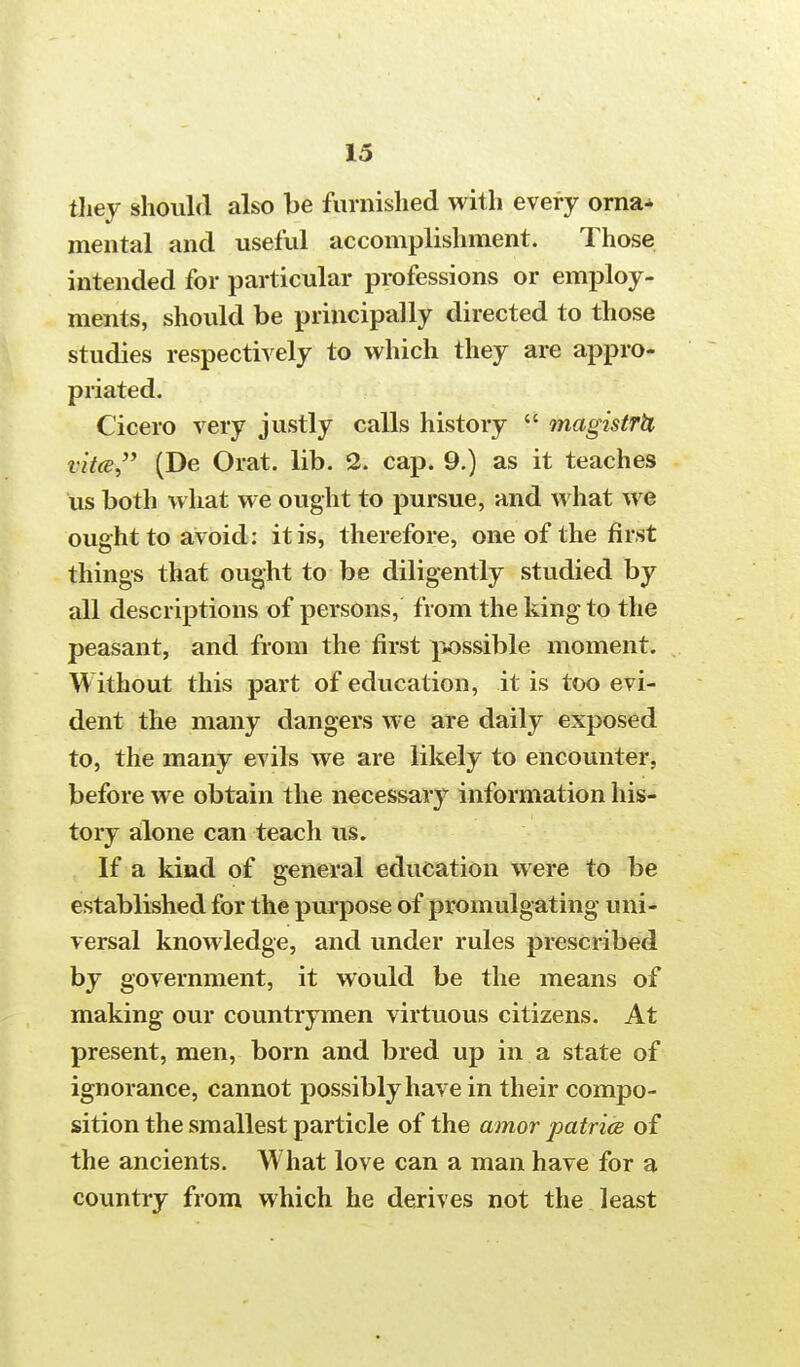 they should also be furnished with every orna- mental and useful accomplishment. Those intended for particular professions or employ- ments, should be principally directed to those studies respectively to which they are appro- priated. Cicero very justly calls history  magistrU vitce (De Orat. lib. 2. cap. 9.) as it teaches us both what we ought to pursue, and what we ought to avoid: it is, therefore, one of the first things that ought to be diligently studied by all descriptions of persons, from the king to the peasant, and from the first possible moment. Without this part of education, it is too evi- dent the many dangers we are daily exposed to, the many evils we are likely to encounter, before we obtain the necessary information his- tory alone can teach us. If a kind of general education were to be established for the purpose of promulgating uni- versal knowledge, and under rules prescribed by government, it would be the means of making our countrymen virtuous citizens. At present, men, born and bred up in a state of ignorance, cannot possibly have in their compo- sition the smallest particle of the amor patrice of the ancients. What love can a man have for a country from which he derives not the least