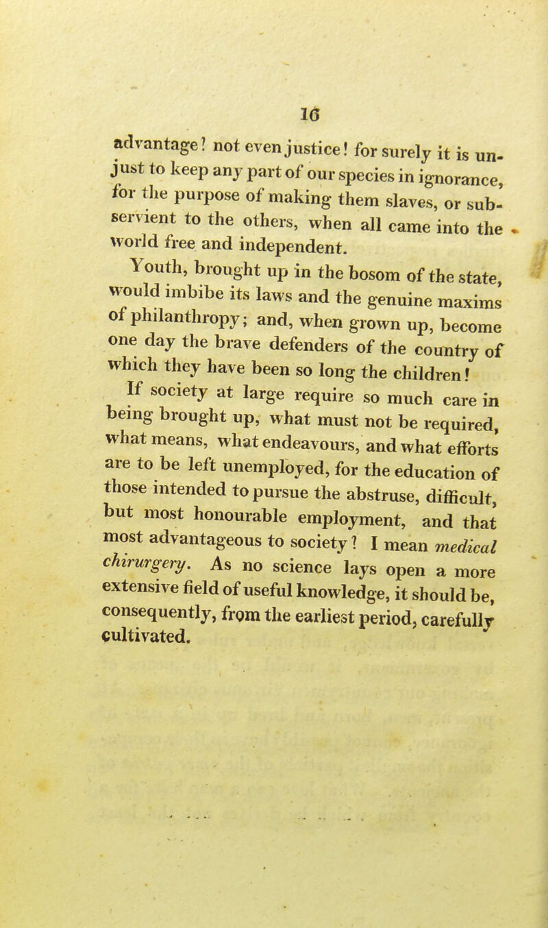 advantage? not even justice! for surely it is un- just to keep any part of our species in ignorance for the purpose of making them slaves, or sub- servient to the others, when all came into the . world free and independent. Youth, brought up in the bosom of the state would imbibe its laws and the genuine maxims of philanthropy; and, when grown up, become one day the brave defenders of the country of which they have been so long the children! If society at large require so much care in being brought up, what must not be required, what means, what endeavours, and what efforts are to be left unemployed, for the education of those intended to pursue the abstruse, difficult, but most honourable employment, and that most advantageous to society? I mean medical chirurgery. As no science lays open a more extensive field of useful knowledge, it should be, consequently, from the earliest period, carefully cultivated.