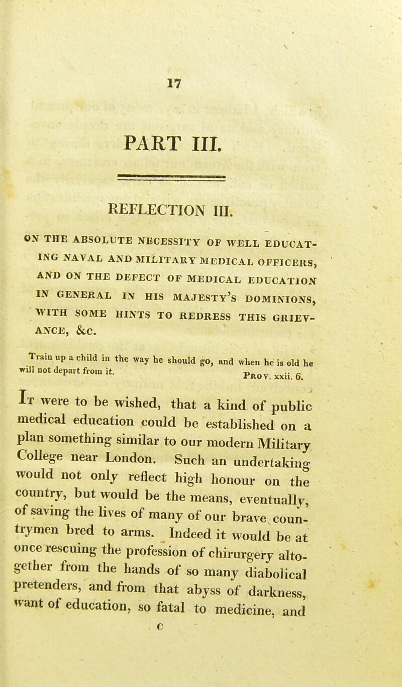 s 17 PART III. REFLECTION III. ON THE ABSOLUTE NECESSITY OF WELL EDUCAT- ING NAVAL AND MILITARY MEDICAL OFFICERS, AND ON THE DEFECT OF MEDICAL EDUCATION IN GENERAL IN HIS MAJESTY^ DOMINIONS, WITH SOME HINTS TO REDRESS THIS GRIEV- ANCE, &c. Train up a child in the way he should go, and when he is old he will not depart from it. Frov. xxii. 6. It were to be wished, that a kind of public medical education could be established on a plan something similar to our modern Military College near London. Such an undertaking would not only reflect high honour on the country, but would be the means, eventually of saving the lives of many of our brave coun- trymen bred to arms. Indeed it would be at once rescuing the profession of chirurgery alto- gether from the hands of so many diabolical pretenders, and from that abyss of darkness, want of education, so fatal to medicine, and . c