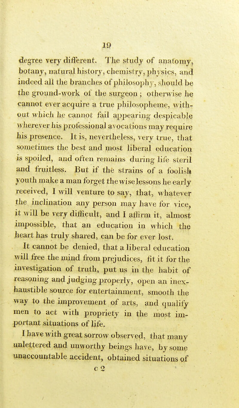 degree very different. The study of anatomy, botany, natural history, chemistry, physics, and indeed all the branches of philosophy, should be the ground-work of the surgeon ; otherwise he cannot ever acquire a true philosopheme, with- out which he cannot fail appearing despicable wherever his professional avocations may require his presence. It is, nevertheless, very true, that sometimes the best and most liberal education is spoiled, and often remains during life steril and fruitless. But if the strains of a foolish youth make a man forget the wise lessons he early received, I will venture to say, that, whatever the inclination any person may have for vice, it will be very difficult, and I affirm it, almost impossible, that an education in which the heart has truly shared, can be for ever lost. It cannot be denied, that a liberal education will free the mind from prejudices, fit it for the investigation of truth, put us in the habit of reasoning and judging properly, open an inex- haustible source for entertainment, smooth the way to the improvement of arts, and qualify men to act with propriety in the most im- portant situations of life. I have with great sorrow observed, that many unlettered and unworthy beings have, by some unaccountable accident, obtained situations of c 2 /