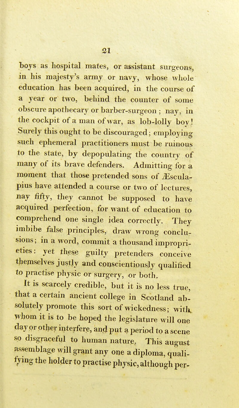 boys as hospital mates, or assistant surgeons, in his majesty's army or navy, whose whole education has been acquired, in the course of a year or two, behind the counter of some obscure apothecary or barber-surgeon ; nay, in the cockpit of a man of war, as lob-lolly boy! Surely this ought to be discouraged; employing such ephemeral practitioners must be ruinous to the state, by depopulating the country of many of its brave defenders. Admitting for a moment that those pretended sons of iEscula- pius have attended a course or two of lectures, nay fifty, they cannot be supposed to have acquired perfection, for want of education to comprehend one single idea correctly. They imbibe false principles, draw wrong conclu- sions; in a word, commit a thousand impropri- eties: yet these guilty pretenders conceive themselves jus% and conscientiously qualified to practise physic or surgery, or both. It is scarcely credible, but it is no less true, that a certain ancient college in Scotland ab- solutely promote this sort of wickedness; with. Whom it is to be hoped the legislature will one day or other interfere, ancj put a period to a scene so disgraceful to human nature. This august assemblage will grant any one a diploma, quali- fying the holder to practise physic, although per-