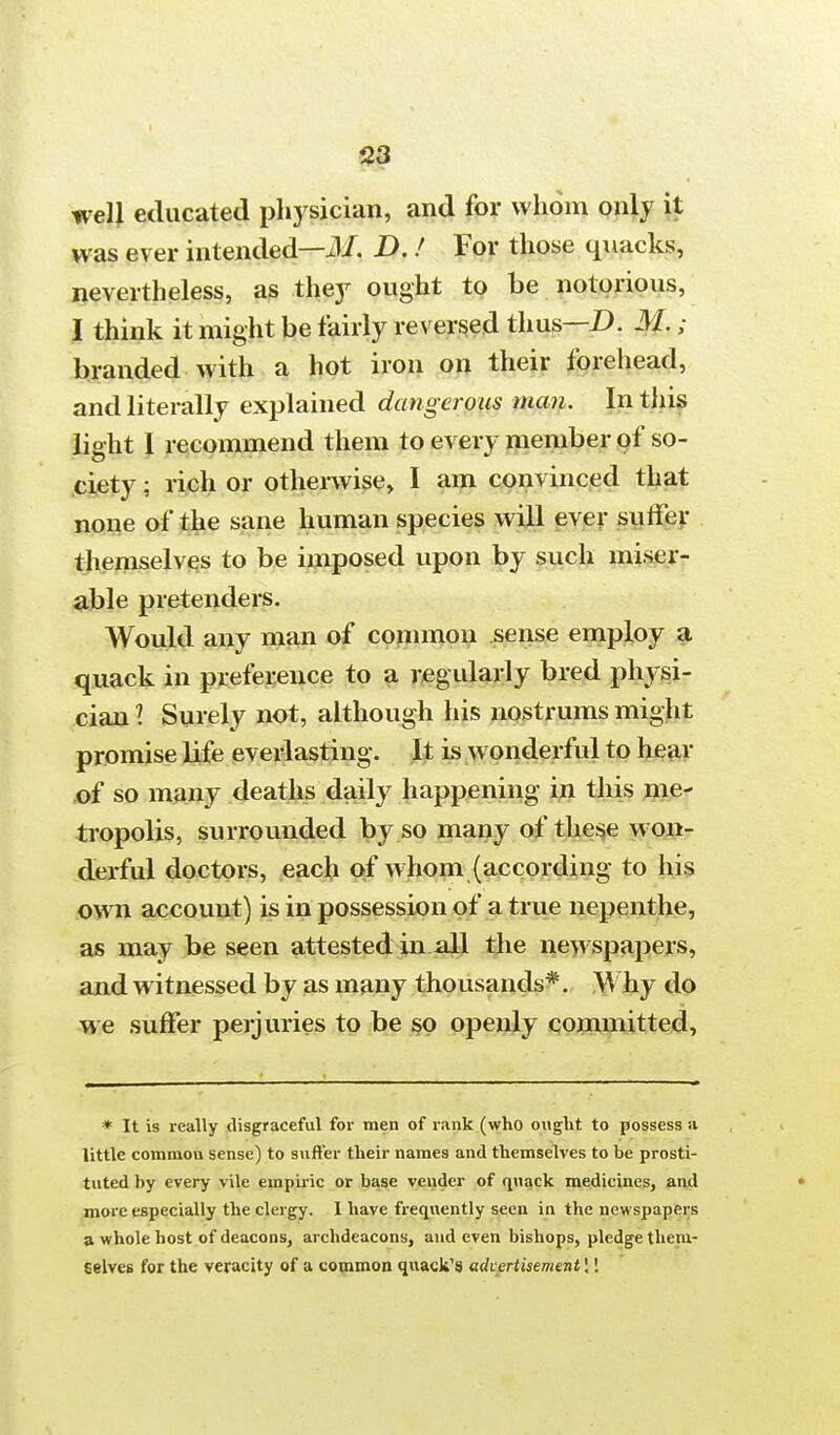 well educated physician, and for whom only it was ever intended—M. D. ! For those quacks, nevertheless, as they ought to be notorious, I think it might be fairly reversed thus—D. M.; branded with a hot iron on their forehead, and literally explained dangerous man. In this light I recommend them to every member of so- ciety; rich or otherwise, I am convinced that none of the sane human species will ever suffer themselves to be imposed upon by such miser- able pretenders. Would any man of common sense employ a quack in preference to a regularly bred physi- cian I Surely not, although his nostrums might promise life everlasting. It is wonderful to hear of so many deaths daily happening in this me- tropolis, surrounded by so many of these won- derful doctors, each of whom (according to his own account) is in possession of a true nepenthe, as may be seen attested in all the newspapers, and witnessed by as many thousands*. Why do we suffer perjuries to be so openly committed, * It is really disgraceful for men of rank (who ought to possess a little common sense) to suft'er their names and themselves to be prosti- tuted by every vile empiric or base vender of quack medicines, and more especially the clergy. I have frequently seen in the newspapers a whole host of deacons, archdeacons, and even bishops, pledge them- selves for the veracity of a common quack's advertisement \'.