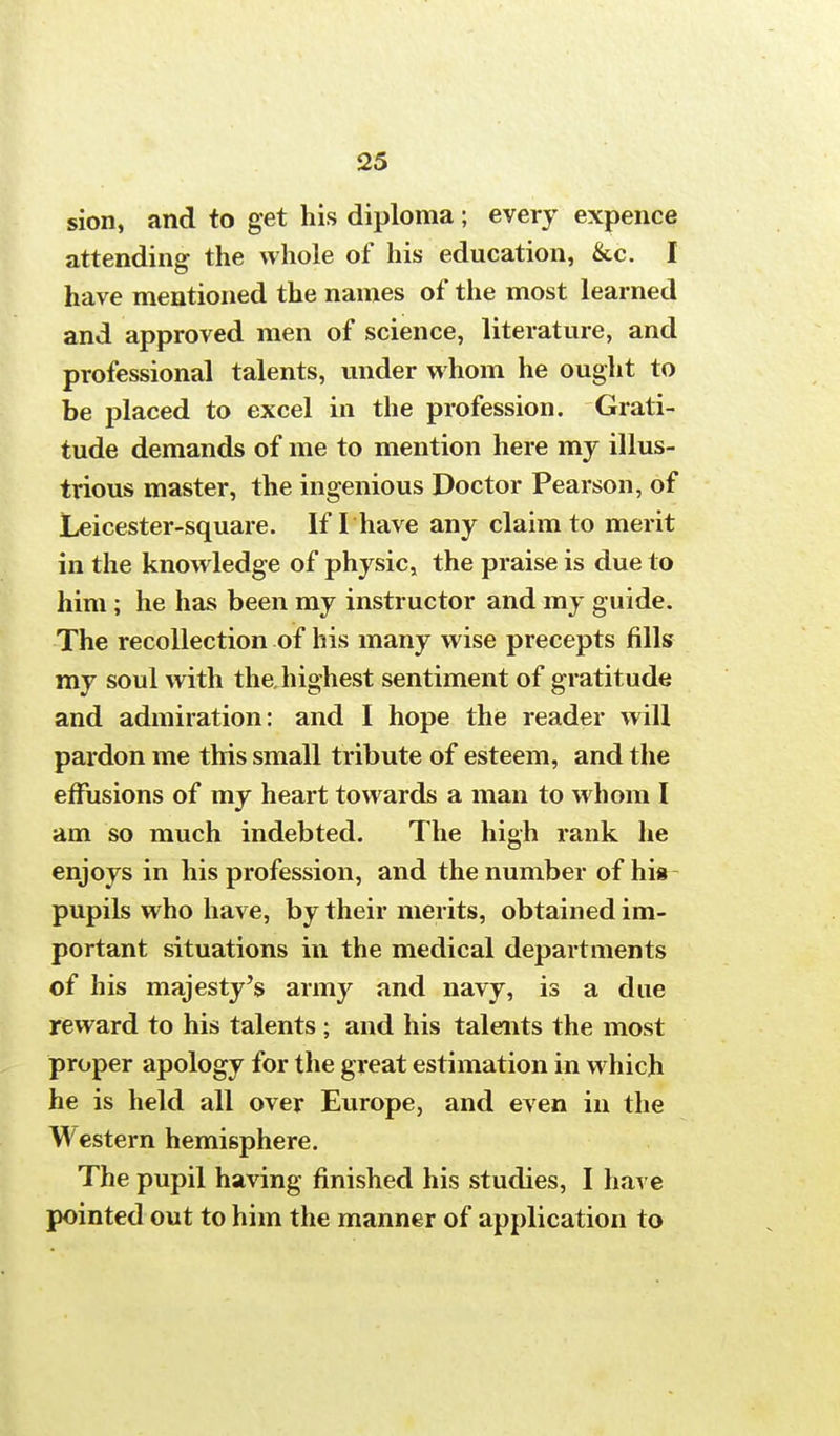 sion, and to get his diploma; every expence attending the whole of his education, &c. I have mentioned the names of the most learned and approved men of science, literature, and professional talents, under whom he ought to be placed to excel in the profession. Grati- tude demands of me to mention here my illus- trious master, the ingenious Doctor Pearson, of Leicester-square. If I have any claim to merit in the knowledge of physic, the praise is due to him; he has been my instructor and my guide. The recollection of his many wise precepts fills my soul with the. highest sentiment of gratitude and admiration: and I hope the reader will pardon me this small tribute of esteem, and the effusions of my heart towards a man to whom I am so much indebted. The high rank he enjoys in his profession, and the number of his pupils who have, by their merits, obtained im- portant situations in the medical departments of his majesty's army and navy, is a due reward to his talents ; and his talents the most proper apology for the great estimation in which he is held all over Europe, and even in the Western hemisphere. The pupil having finished his studies, I have pointed out to him the manner of application to