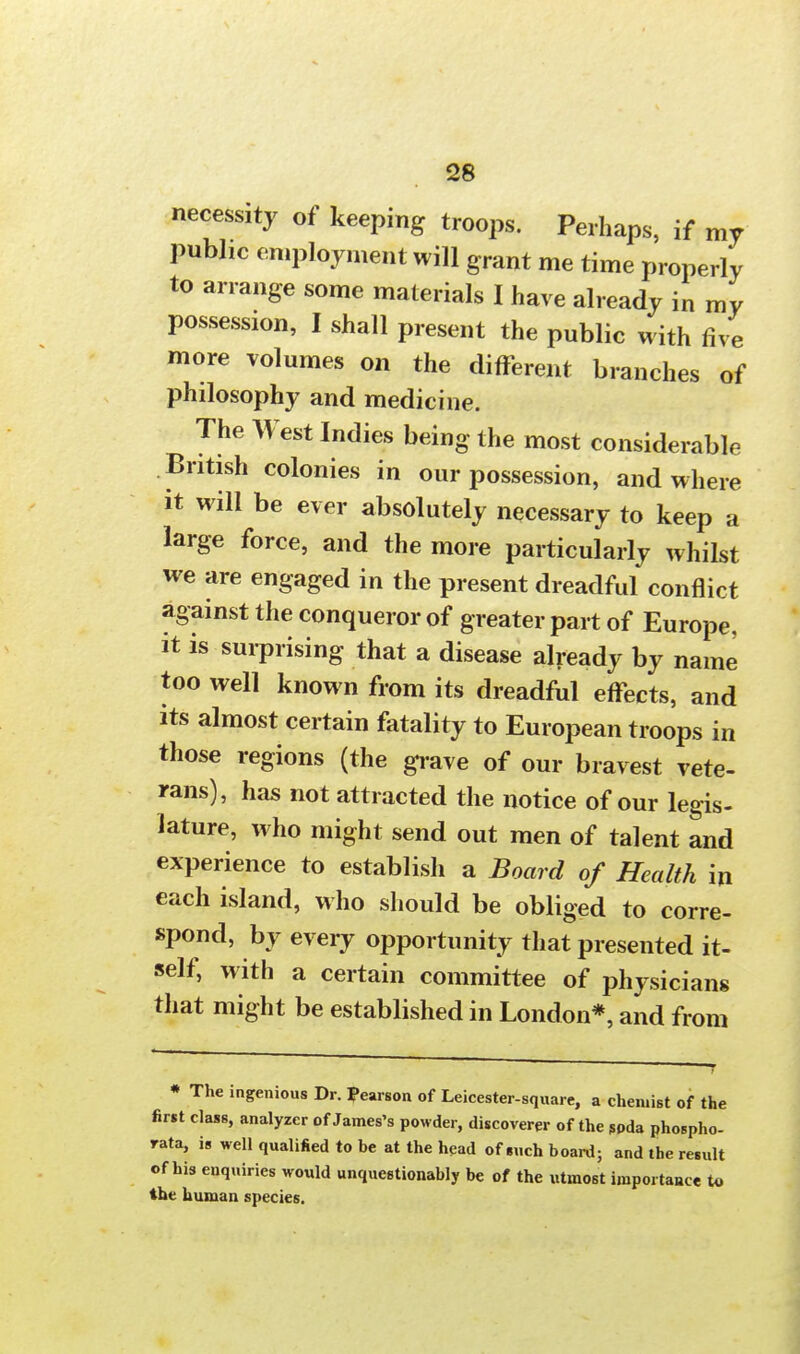 necessity of keeping troops. Perhaps, if my public employment will grant me time properly to arrange some materials I have already in my possession, I shall present the public with five more volumes on the different branches of philosophy and medicine. The West Indies being the most considerable British colonies in our possession, and where it will be ever absolutely necessary to keep a large force, and the more particularly whilst we are engaged in the present dreadful conflict against the conqueror of greater part of Europe, it is surprising that a disease already by name too well known from its dreadful effects, and its almost certain fatality to European troops in those regions (the grave of our bravest vete- rans), has not attracted the notice of our legis- lature, who might send out men of talent and experience to establish a Board of Health in each island, who should be obliged to corre- spond, by every opportunity that presented it- self, with a certain committee of physicians that might be established in London*, and from * The ingenious Dr. Pearson of Leicester-square, a chemist of the first class, analyzer of James's powder, discoverer of the spda phospho- rata, is well qualified to be at the head of such board; and the result of his enquiries would unquestionably be of the utmost importance to the human species.