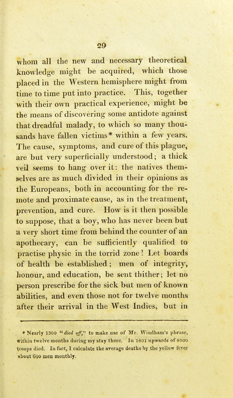 whom all the new and necessary theoretical knowledge might be acquired, which those placed in the Western hemisphere might from time to time put into practice. This, together with their own practical experience, might be the means of discovering some antidote against that dreadful malady, to which so many thou- sands have fallen victims* within a few years. The cause, symptoms, and cure of this plague, are but very superficially understood; a thick veil seems to hang over it: the natives them- selves are as much divided in their opinions as the Europeans, both in accounting for the re- mote and proximate cause, as in the treatment, prevention, and cure. How is it then possible to suppose, that a boy, who has never been but a very short time from behind the counter of an apothecary, can be sufficiently qualified to practise physic in the torrid zone I Let boards of health be established; men of integrity, honour, and education, be sent thither; let no person prescribe for the sick but men of known abilities, and even those not for twelve months after their arrival in the West Indies, but in * Nearly 1300  died of, to make use of Mr. Windham's phrase, within twelve months during my stay there. In 1801 upwards of 8000 troops died. In fact, I calculate the average deaths by the yellow fever about Goo men monthly. •