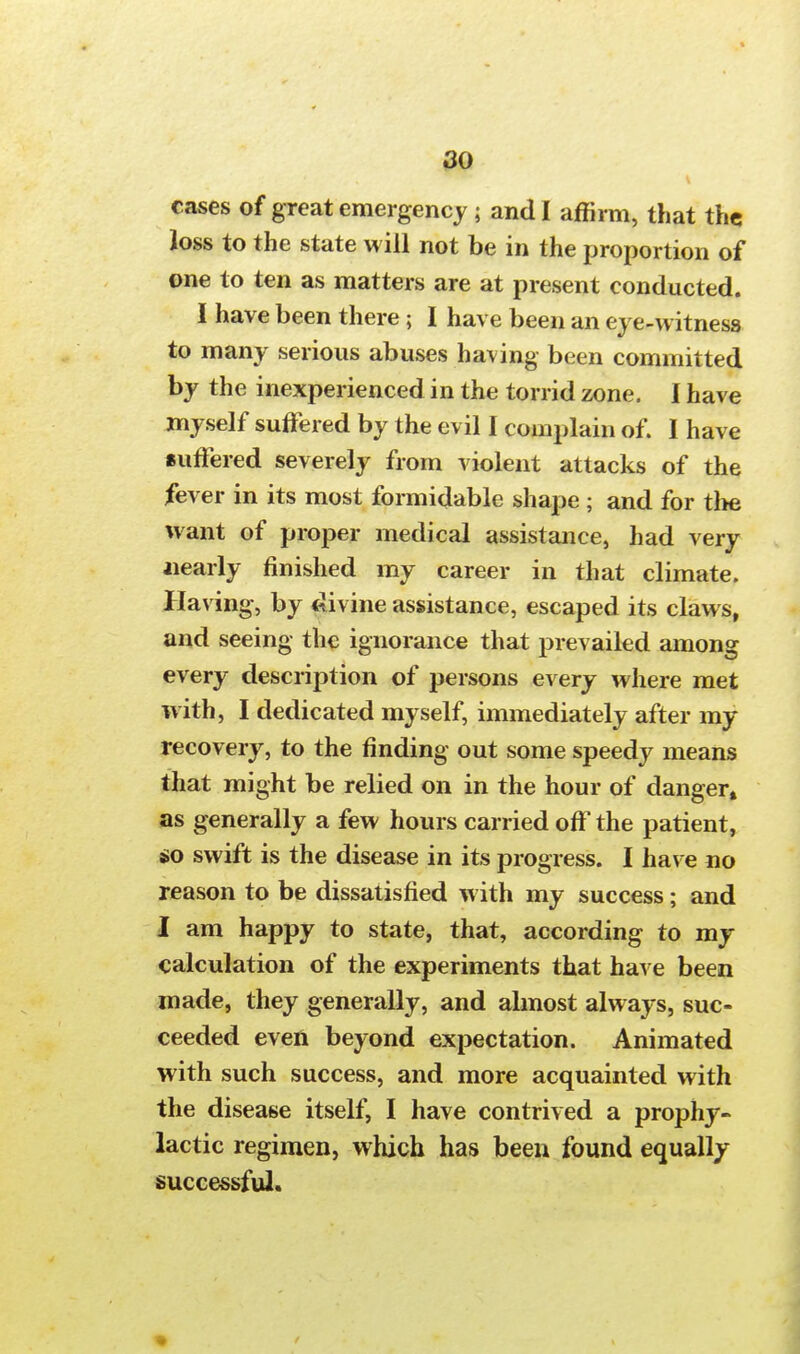 cases of great emergency ; and I affirm, that the Joss to the state will not be in the proportion of one to ten as matters are at present conducted. I have been there; I have been an eye-witness to many serious abuses having been committed by the inexperienced in the torrid zone. I have myself suffered by the evil I complain of. I have suffered severely from violent attacks of the fever in its most formidable shape ; and for tl>e want of proper medical assistance, had very Nearly finished my career in that climate. Having, by divine assistance, escaped its claws, and seeing the ignorance that prevailed among every description of persons every where met with, I dedicated myself, immediately after my recovery, to the finding out some speedy means that might be relied on in the hour of danger* as generally a few hours carried off the patient, so swift is the disease in its progress. I have no reason to be dissatisfied with my success; and I am happy to state, that, according to my calculation of the experiments that have been made, they generally, and almost always, suc- ceeded even beyond expectation. Animated with such success, and more acquainted with the disease itself, I have contrived a prophy- lactic regimen, which has been found equally successful.