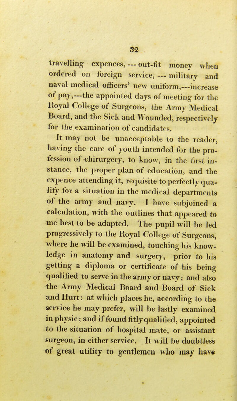 travelling expences, — out-fit money when ordered on foreign service, — military and naval medical officers' new uniform,—increase °f pay,—the appointed days of meeting for the Royal College of Surgeons, the Army Medical Board, and the Sick and Wounded, respectively for the examination of candidates. It may not be unacceptable to the reader, having the care of youth intended for the pro- fession of chirurgery, to know, in the first in- stance, the proper plan of education, and the expence attending it, requisite to perfectly qua- lify for a situation in the medical departments of the army and navy. I have subjoined a calculation, with the outlines that appeared to me best to be adapted. The pupil will be led progressively to the Royal College of Surgeons, where he will be examined, touching his know- ledge in anatomy and surgery, prior to his getting a diploma or certificate of his being qualified to serve in the army or navy; and also the Army Medical Board and Board of Sick and Hurt: at which places he, according to the service he may prefer, will be lastly examined in physic; and if found fitly qualified, appointed to the situation of hospital mate, or assistant surgeon, in either service. It will be doubtless of great utility to gentlemen who may have