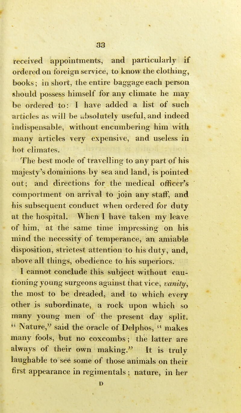 received appointments, and particularly if ordered on foreign service, to know the clothing, books; in short, the entire baggage each person should possess himself for any climate he may be ordered to: I have added a list of such articles as will be ubsolutely useful, and indeed indispensable, without encumbering him with many articles very expensive, and useless in hot climates. The best mode of travelling to any part of his majesty's dominions by sea and land, is pointed out; and directions for the medical officer^ comportment on arrival to join any staff, and his subsequent conduct when ordered for duty at the hospital. When I have taken my leave of him, at the same time impressing on his mind the necessity of temperance, an amiable disposition, strictest attention to his duty, and, above all things, obedience to his superiors. I cannot conclude this subject without cau- tioning young surgeons against that vice, vanity, the most to be dreaded, and to which every other is subordinate, a rock upon which so many young men of the present day split.  Nature, said the oracle of Delphos,  makes many fools, but no coxcombs; the latter are always of their own making. It is truly laughable to see some of those animals on their first appearance in regimentals ; nature, in her D