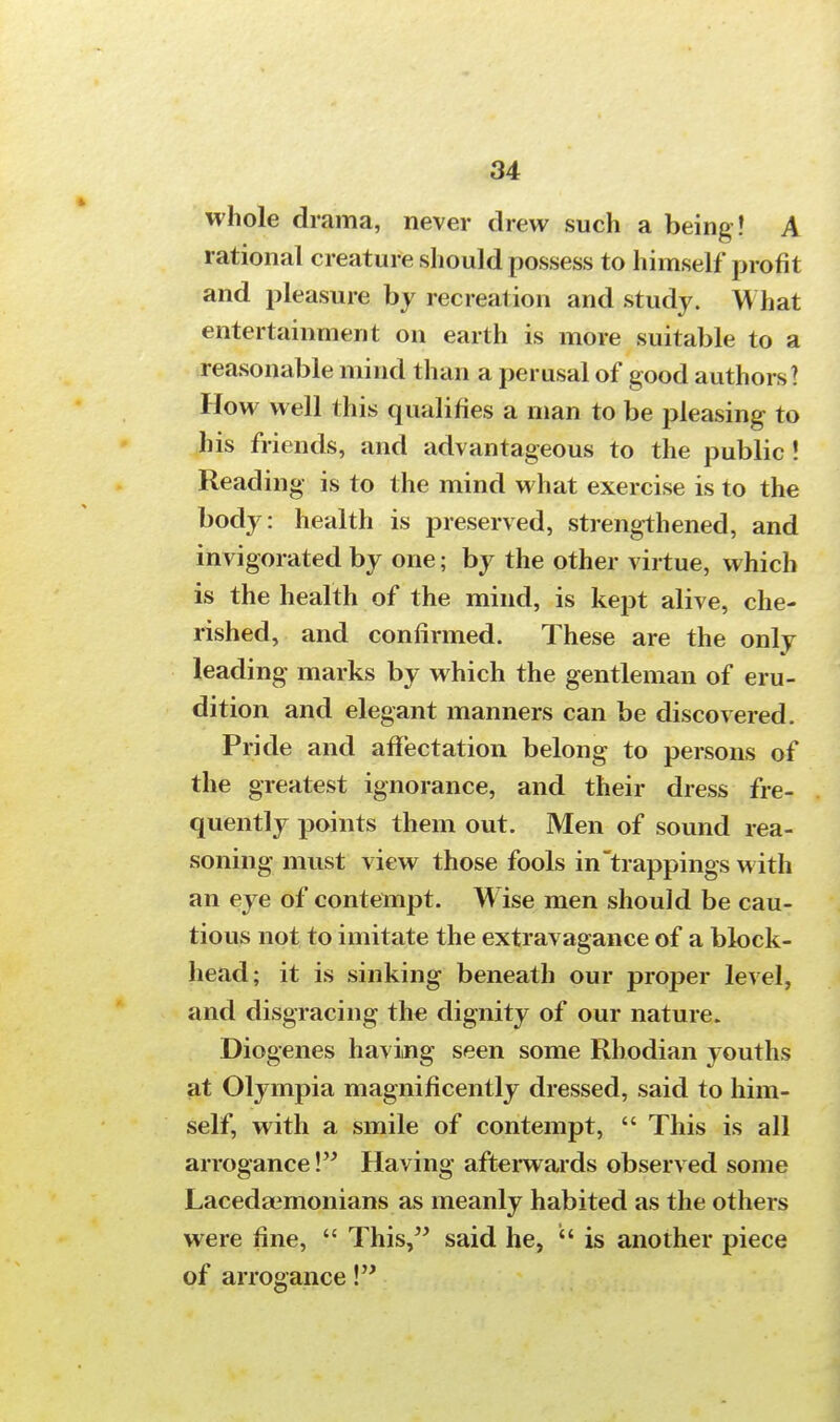 whole drama, never drew such a being ! A rational creature should possess to himself profit and pleasure by recreation and study. What entertainment on earth is more suitable to a reasonable mind than a perusal of good authors ? How well this qualifies a man to be jjleasing to his friends, and advantageous to the public! Reading is to the mind what exercise is to the body: health is preserved, strengthened, and invigorated by one; by the other virtue, which is the health of the mind, is kept alive, che- rished, and confirmed. These are the only leading marks by which the gentleman of eru- dition and elegant manners can be discovered. Pride and affectation belong to persons of the greatest ignorance, and their dress fre- quently points them out. Men of sound rea- soning must view those fools in trappings with an eye of contempt. Wise men should be cau- tious not to imitate the extravagance of a block- head; it is sinking beneath our proper level, and disgracing the dignity of our nature. Diogenes having seen some Rhodian youths at Olympia magnificently dressed, said to him- self, with a smile of contempt,  This is all arrogance! Having afterwards observed some JLacedaimonians as meanly habited as the others were fine,  This, said he,  is another piece of arrogance!