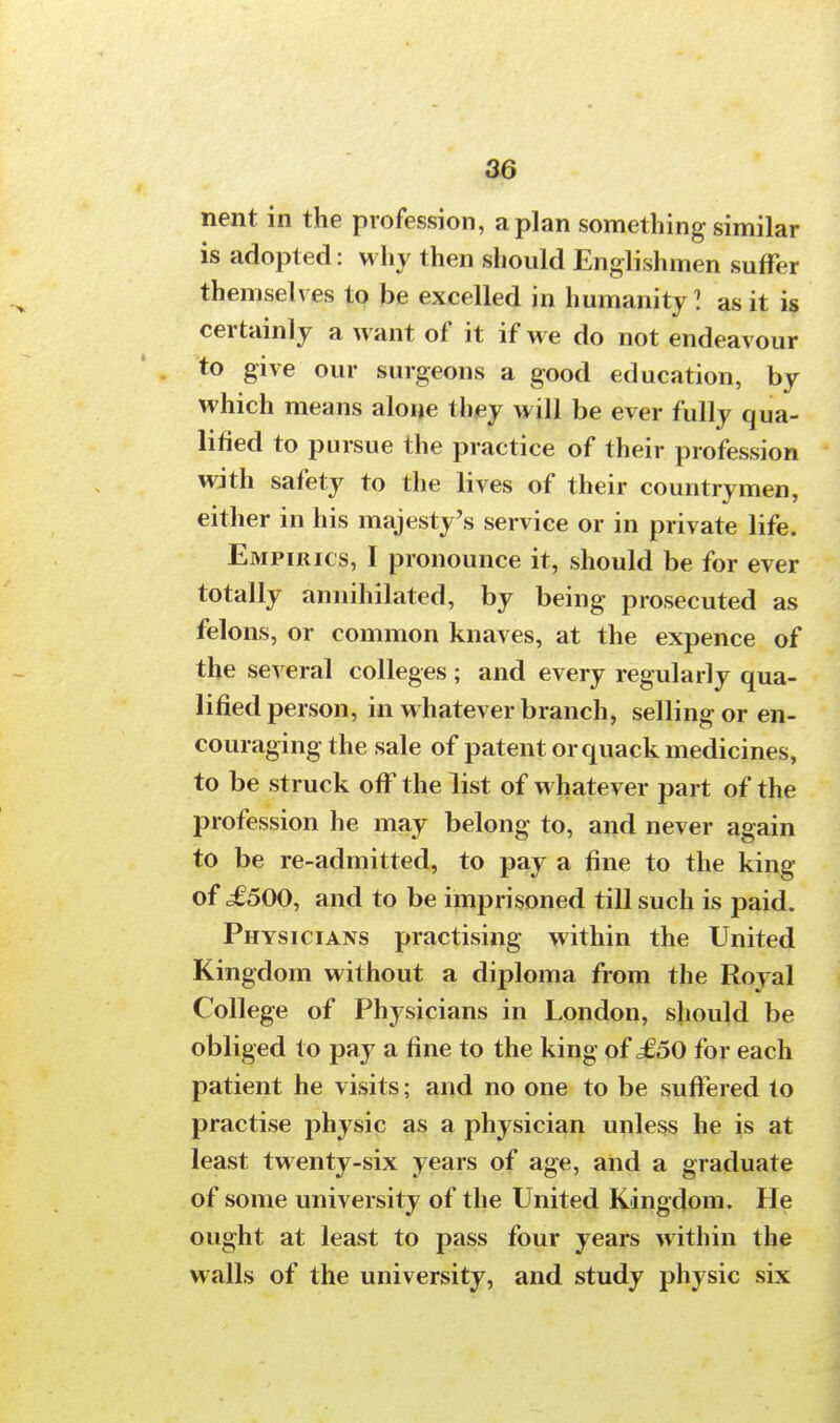 nent in the profession, apian something similar is adopted: why then should Englishmen suffer themselves to be excelled in humanity I as it is certainly a want of it if we do not endeavour to give our surgeons a good education, by which means alone they will be ever fully qua- lified to pursue the practice of their profession with safety to the lives of their countrymen, either in his majesty's service or in private life. Empirics, 1 pronounce it, should be for ever totally annihilated, by being prosecuted as felons, or common knaves, at the expence of the several colleges ; and every regularly qua- lified person, in whatever branch, selling or en- couraging the sale of patent or quack medicines, to be struck off the list of whatever part of the profession he may belong to, and never again to be re-admitted, to pay a fine to the king of ,£500, and to be imprisoned till such is paid. Physicians practising within the United Kingdom without a diploma from the Royal College of Physicians in London, should be obliged to pay a fine to the king of £50 for each patient he visits; and no one to be suffered to practise physic as a physician unless he is at least twenty-six years of age, and a graduate of some university of the United Kingdom. He ought at least to pass four years within the walls of the university, and study physic six