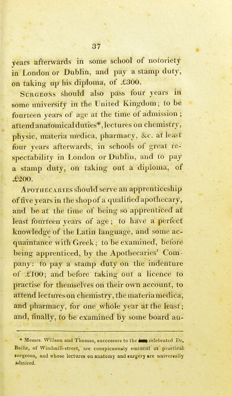 years afterwards in some school of notoriety in London or Dublin, and pay a stamp duty, on taking up his diploma, of £300. Surgeons should also pass four years in some university in the United Kingdom; to be fourteen years of age at the time of admission ; attend anatomical duties*, lectures on chemistry, physic, materia medica, pharmacy, &c. at least four years afterwards, in schools of great re- spectability in London or Dublin, and to pay a stamp duty, on taking out a diploma, of .£'200. Apothecaries should serve an apprenticeship of rive years in the shop of a qualified apothecary, and be at the time of being so apprenticed at least fourteen years of age ; to have a perfect knowledge of the Latin language, and some ac- quaintance with Greek; to be examined, before being apprenticed, by the Apothecaries' Com- pany: to pay a stamp duty On the indenture of £100; and before taking out a licence to practise for themselves on their own account, to attend lectures on chemistry, the materia medica, and pharmacy, for one whole year at the least; and, finally, to be examined by some board au- * Messrs. Willson and Thomas, successors to the Mt celebrated Dr. Bailie, of Windmill-street, are conspicuoiisly eminent as practical surgeons, and whose lectures on anatomy and surgery are universally admired.