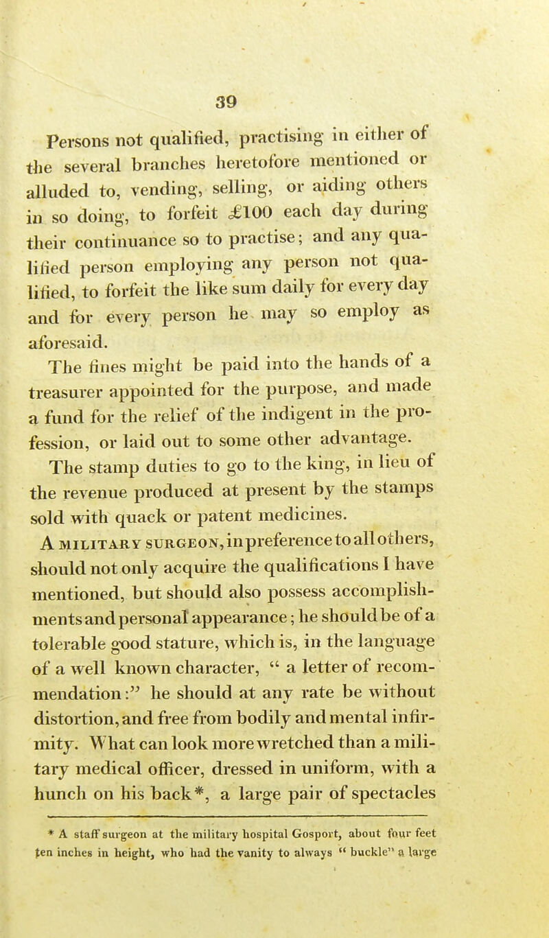 Persons not qualified, practising in either of the several branches heretofore mentioned or alluded to, vending,- selling, or aiding others in so doing, to forfeit £100 each day during their continuance so to practise; and any qua- lified person employing any person not qua- lified, to forfeit the like sum daily for every day and for every person he may so employ as aforesaid. The fines might be paid into the hands of a treasurer appointed for the purpose, and made a fund for the relief of the indigent in the pro- fession, or laid out to some other advantage. The stamp duties to go to the king, in lieu of the revenue produced at present by the stamps sold with quack or patent medicines. A military surgeon, inpreference to all others, should not only acquire the qualifications I have mentioned, but should also possess accomplish- ments and personal appearance; he should be of a tolerable good stature, which is, in the language of a well known character, a letter of recom- mendation he should at any rate be without distortion, and free from bodily and mental infir- mity. What can look more wretched than a mili- tary medical officer, dressed in uniform, with a hunch on his back*, a large pair of spectacles * A staff surgeon at the military hospital Gosport, about four feet Jen inches in height, who had the vanity to always buckle a large