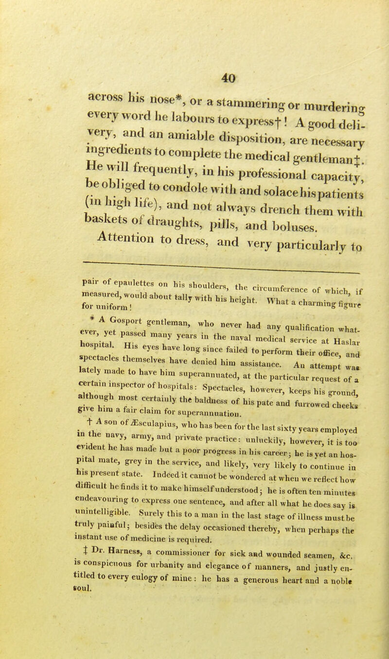 across his nose*, or a stammering or murdering every word he labours to expressf! A good deli- very and an amiable disposition, are necessary ingredients to complete the medical gentleman* He will frequently, in his professional capacit^, be obliged to condole with and solace his patients m ugh hf )? and not a]ways drench w.th baskets of draughts, pills, and boluses. Attention to dress, and very particularly to pair of epaulettes on his shoulders, the circumference of which if measured, would about tally with his height WW , for uniform! *  What a farming figure eve#rAve?rr?ent,eman' ^ ^ a^ salification what- ho pita His ^7 T  ^ BaVal mediCal SC-iCe  hospital. His eyes have long since failed to perform their office and pectacles themselves have denied him assistance. An attemp a lately made to have him superannuated, at the particular request of certan, inspector of hospitals: Spectacles, however, keeps his ground, ; e ht a7 rrtai;ly thc baidness °f his pate - «™«*^ gne him a fair claim for superannuation. t Ason of ^sculapius, who has been for the last sixty years employed «the navy army, and private practice: unluckily, however, it is too evident he has made but a poor progress in hi, career, he is yet an hos- pital mate, grey in the service, and likely, very likely to continue in his present state. Indeed it cannot be wondered at when we reflect how difficult he finds it to make himself understood; he is often ten minutes endeavouring to express one sentence, and after all what he does say is unintelligible. Surely this to a man in the last stage of illness must be truly painful; besides the delay occasioned thereby, when perhaps the instant use of medicine is required. t Dr. Harness, a commissioner for sick and wounded seamen, &c. is conspicuous for urbanity and elegance of manners, and justly en- titled to every eulogy of mine : he has a generous heart and a nobl. soul.