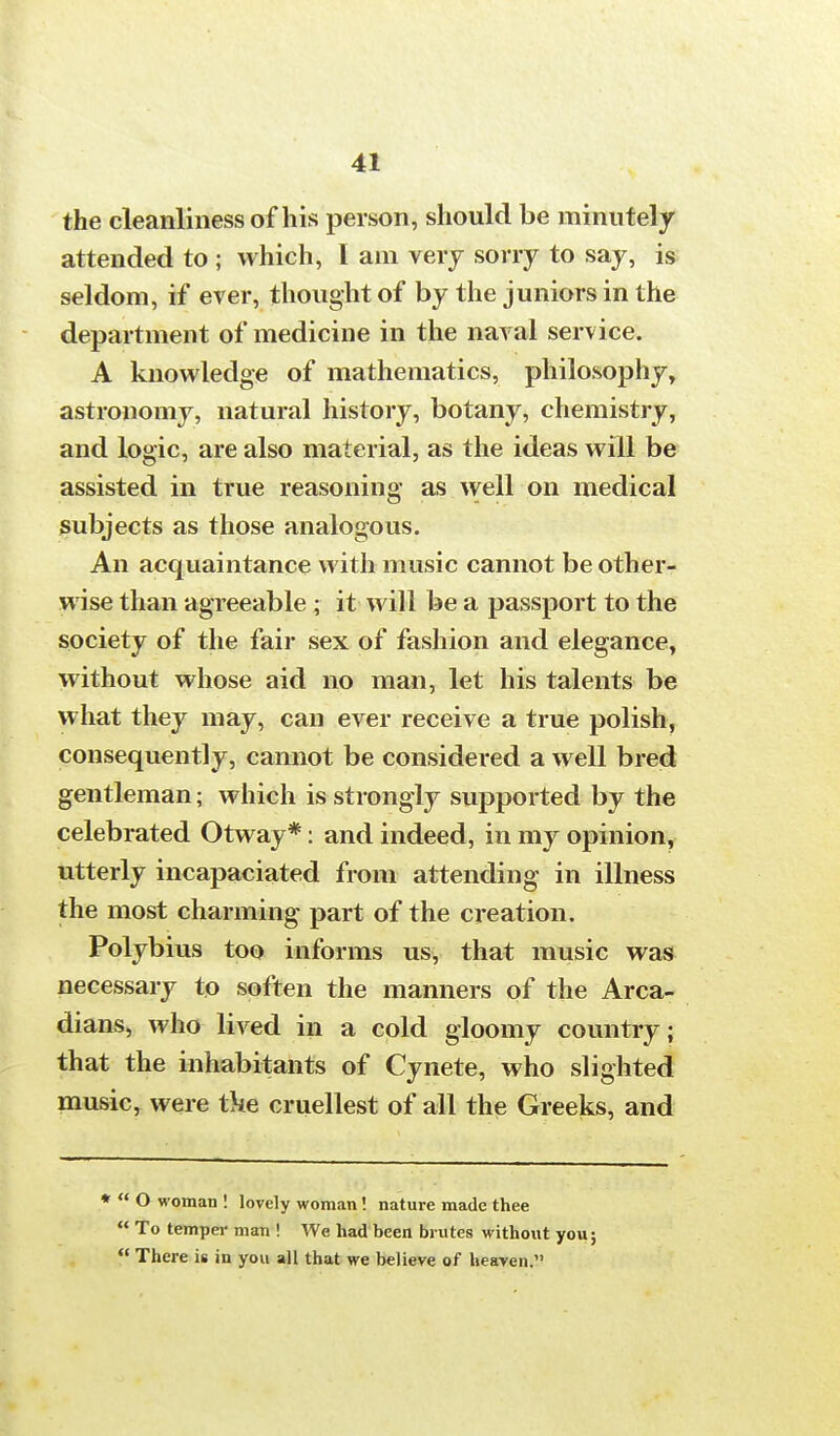 the cleanliness of his person, should be minutely attended to ; which, I am very sorry to say, is seldom, if ever, thought of by the juniors in the department of medicine in the naval service. A knowledge of mathematics, philosophy, astronomy, natural history, botany, chemistry, and logic, are also material, as the ideas will be assisted in true reasoning as well on medical subjects as those analogous. An acquaintance with music cannot be other- wise than agreeable ; it will be a passport to the society of the fair sex of fashion and elegance, without whose aid no man, let his talents be what they may, can ever receive a true polish, consequently, cannot be considered a well bred gentleman; which is strongly supported by the celebrated Otway*: and indeed, in my opinion, utterly incapaciated from attending in illness the most charming part of the creation. Polybius too informs us, that music was necessary to soften the manners of the Arca- dians, who lived in a cold gloomy country; that the inhabitants of Cynete, who slighted music, were ike cruellest of all the Greeks, and *  O woman ! lovely woman! nature made thee  To temper man ! We had been brutes without you;  There is in you all that we believe of heaven.