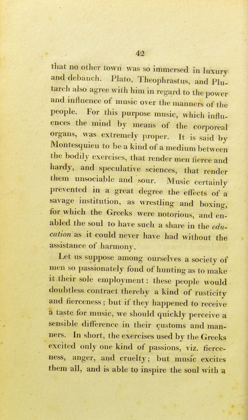 that no other town was so immersed in luxury and debauch. Plato, Theophrastus, and Plu- tarch also agree with him in regard to the power and influence of music over the manners of the people. For this purpose music, which influ- ences the mind by means of the corporeal organs, was extremely proper. It is said by Montesquieu to be a kind of a medium between the bodily exercises, that render men fierce and hardy, and speculative sciences, that render them unsociable and sour. Music certainly prevented in a great degree the effects of a savage institution, as wrestling and boxing, for which the Greeks were notorious, and en- abled the soul to have such a share in the edu- cations it could never have had without the assistance of harmony. Let us suppose among ourselves a society of men so passionately fond of hunting as to make it their sole employment: these people would doubtless contract thereby a kind of rusticity and fierceness ; but if they happened to receive a taste for music, we should quickly perceive a sensible difference in their customs and man- ners. In short, the exercises used by the Greeks excited only one kind of passions, viz. fierce- ness, anger, and cruelty; but music excites them all, and is able to inspire the soul with a