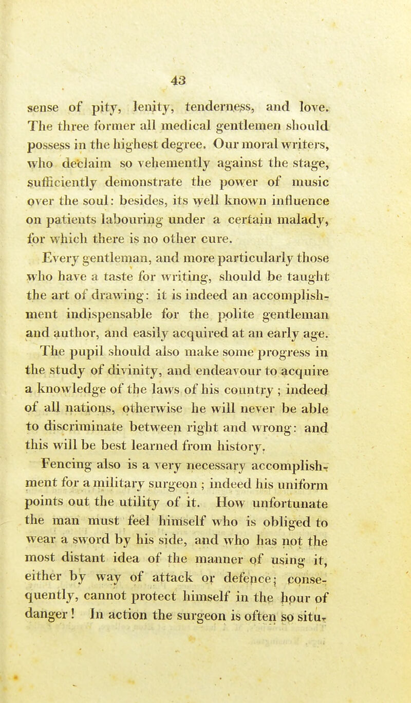 sense of pity, lenity, tenderness, and love. The three former all medical gentlemen should possess in the highest degree, Our moral writers, who declaim so vehemently against the stage, sufficiently demonstrate the power of music over the soul: besides, its well known influence on patients labouring under a certain malady, for which there is no other cure. Every gentleman, and more particularly those who have a taste for writing, should be taught the art of drawing: it is indeed an accomplish- ment indispensable for the polite gentleman and author, and easity acquired at an early age. The pupil should also make some progress in the study of divinity, and endeavour to acquire a knowledge of the laws of his country ; indeed of all nations, otherwise he will never be able to discriminate between right and wrong: and this will be best learned from history. Fencing also is a very necessary accomplish^ ment for a military surgeon ; indeed his uniform points out the utility of it. How unfortunate the man must feel himself who is obliged to wear a sword by his side, and who has not the most distant idea of the manner of using it, either by way of attack or defence; conse- quently, cannot protect himself in the hpur of danger ! In action the surgeon is often so situT