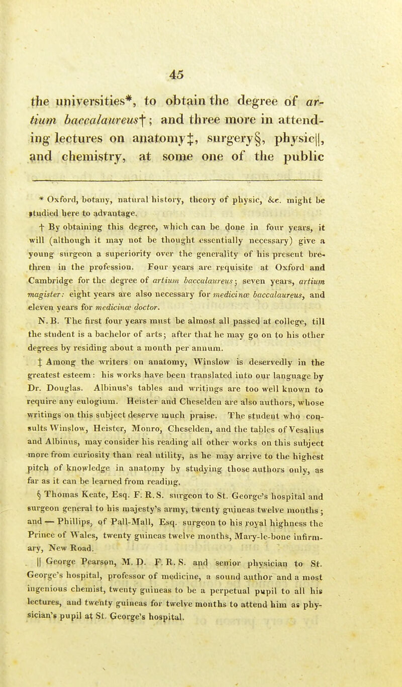 the universities*, to obtain the degree of ar- tium baccalaureus^; and three more in attend- ing lectures on anatomy:}:, surgery§, physic||, and chemistry, at some one of the public * Oxford, botany, natural history, theory of physic, &e. might be »tmlied here to advantage. f By obtainipg this degree, which can be done in four years, it will (although it may not be thought essentially necessary) give a young surgeon a superiority over the generality of his present bre- thren in the profession. Four years are requisite at Oxford and Cambridge for the degree of artium bacculaureus; seven years, artium magister: eight years are also necessary for medicines baccalaureus, and eleven years for medicines doctor. N.B. The first four years must be almost all passed at college, till the student is a bachelor of arts; after that he may go on to his other degrees by residing about a month per annum. \ Among the writers on anatomy, Winslow is deservedly in the greatest esteem: his works have been translated into our language by Dr. Douglas. Albinus's tables and writings are too well known to require any eulogium. Heister and Chesetden are also authors, whose writings on this subject deserve much praise. The 6tudent who con- sults Winslow, Heister, Monro, Cheselden, and the tables of Vesalius and Albinus, may consider his reading all other works on this subject more from curiosity than real utility, as he may arrive to the highest pitch of knowledge in anatomy by studying those authors only, as far as it can be learned from reading. § Thomas Keate, Esq. F. R.S. surgeon to St. George's hospital and surgeon general to his majesty's army, twenty guineas twelve months; and —Phillips, of Pali-Mall, Esq. surgeon to his royal highness the Prince of Wales, twenty guineas twelve months, Mary-le-bone infirm- ary, New Road. || George Pearson, M. D. F. R. S. and senior physician to St. George's hospital, professor of medicine, a sound author and a most ingenious chemist, twenty guineas to be a perpetual pupil to all his lectures, and twenty guineas for twelve months to attend him as phy- sician's pupil at St. George's hospital.