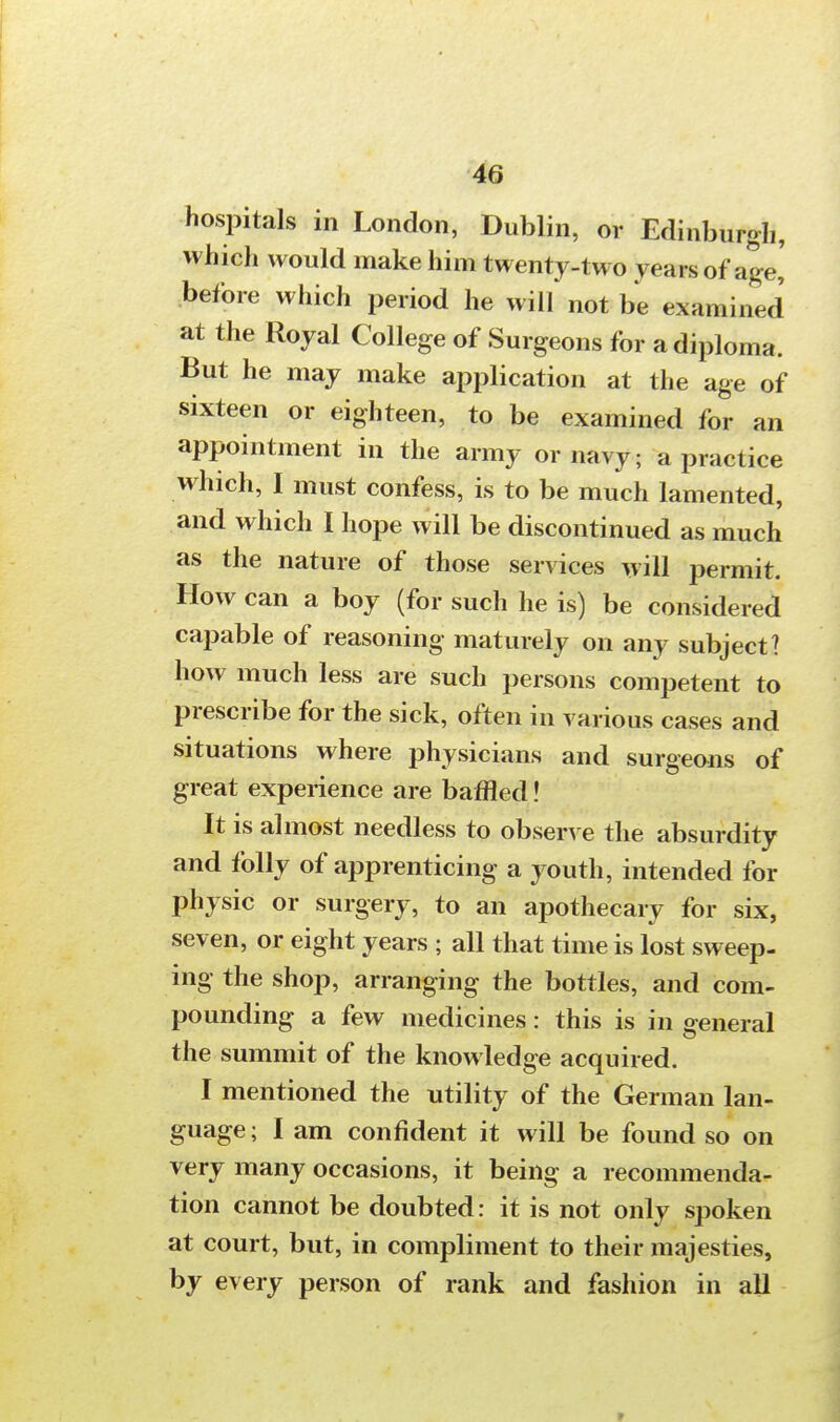 hospitals in London, Dublin, or Edinburgh, which would make him twenty-two years of age,' before which period he will not be examined at the Royal College of Surgeons for a diploma. But he may make application at the age of sixteen or eighteen, to be examined for an appointment in the army or navy; a practice which, I must confess, is to be much lamented, and which I hope will be discontinued as much as the nature of those services will permit. How can a boy (for such he is) be considered capable of reasoning maturely on any subject? how much less are such persons competent to prescribe for the sick, often in various cases and situations where physicians and surgeons of great experience are baffled! It is almost needless to observe the absurdity and folly of apprenticing a youth, intended for physic or surgery, to an apothecary for six, seven, or eight years ; all that time is lost sweep- ing the shop, arranging the bottles, and com- pounding a few medicines: this is in general the summit of the knowledge acquired. I mentioned the utility of the German lan- guage ; I am confident it will be found so on very many occasions, it being a recommenda- tion cannot be doubted: it is not only spoken at court, but, in compliment to their majesties, by every person of rank and fashion in all »