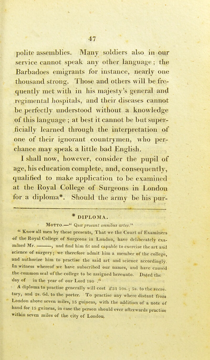 polite assemblies. Many soldiers also in our service cannot speak any other language; the Barbadoes emigrants for instance, nearly one thousand strong. Those and others will be fre- quently met with in his majesty's general and regimental hospitals, and their diseases cannot be perfectly understood without a knowledge of this language ; at best it cannot be but super- ficially learned through the interpretation of one of their ignorant countrymen, who per- chance may speak a little bad English. I shall now, however, consider the pupil of age, his education complete, and, consequently, qualified to make application to be examined at the Royal College of Surgeons in London for a diploma*. Should the army be his pur- * DIPLOMA. MOTTO.— Qua;prosunt omnibus artes.  Know all men by these presents, That we the Court of Examiners of the Royal College of Surgeons in London, have deliberately exa- mined Mr. j and find him fit and capable to exercise the art and science of surgery; we therefore admit him a member of the college, and authorize him to practise the said art and science accordingly. In witness whereof we have subscribed our names, and have caused the common seal of the college to be assigned hereunto. Dated the day of in the year of our Lord 180 . A diploma to practise generally will cost £'31 10s.; 5s. to the secre- tary, and 2s. 6d. to the porter. To practise any where distant from London above seven miles, 15 guineas, with the addition of a note of hand for 15 guineas, in case the person should ever afterwards practise within seven miles of the city of London,