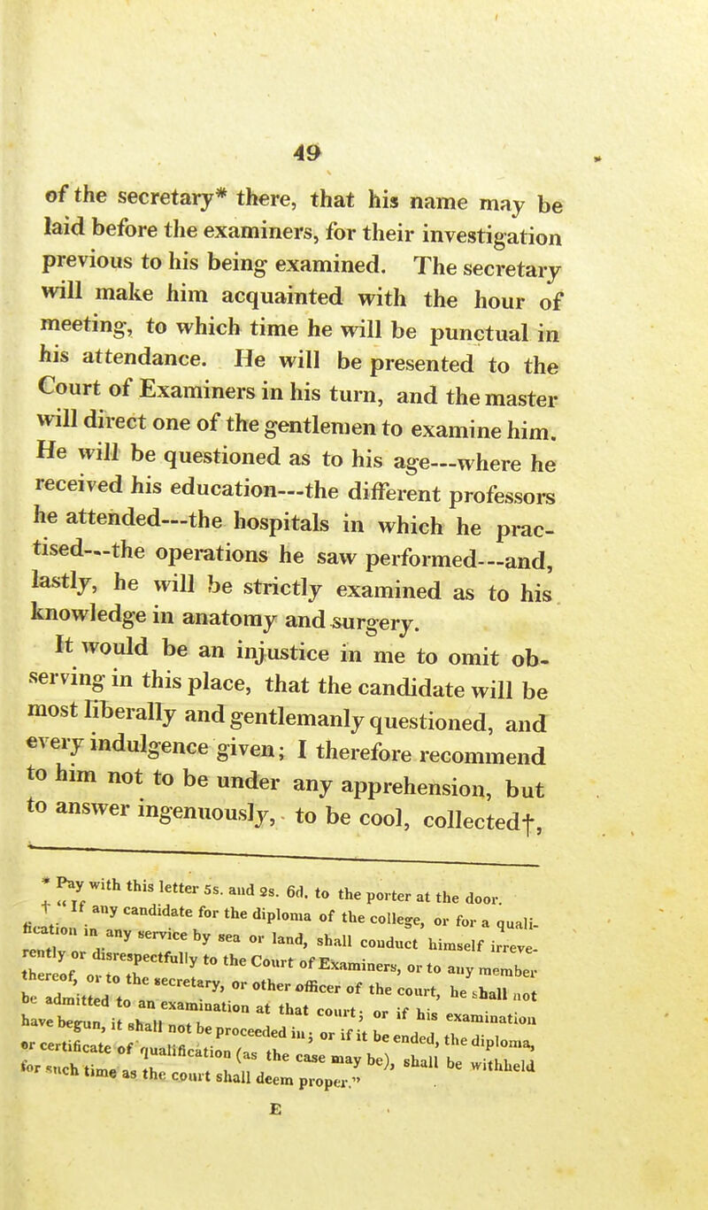 of the secretary* there, that his name may be laid before the examiners, for their investigation previous to his being examined. The secretary will make him acquainted with the hour of meeting, to which time he will be punctual in his attendance. He will be presented to the Court of Examiners in his turn, and the master will direct one of the gentlemen to examine him. He will be questioned as to his age—where he received his education—the different professors he attended—the hospitals in which he prac- tised—the operations he saw performed—and, lastly, he will be strictly examined as to his knowledge in anatomy and surgery. It would be an injustice in me to omit ob- serving in this place, that the candidate will be most liberally and gentlemanly questioned, and every mdulgence given; I therefore recommend to him not to be under any apprehension, but to answer ingenuously, to be cool, collectedf, * Pay with this letter 5, and 2, 6d. to the porter at the door, t If any candidate for the diploma of the college, or for a quali- fi^on many service hy sea or land, shall conducY himself thereof 01 to the secretary, or other officer of the court, he shall not be adm,tted to an examination at that court- or if h havebeimn it .' lf hls examination £