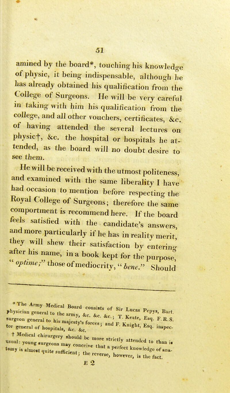 amined by the board*, touching his knowledge of physic, it being indispensable, although he has already obtained his qualification from the College of Surgeons. He will be very careful in taking with him his qualification from the college, and all other vouchers, certificates, &c. of having attended the several lectures on physicf, &c. the hospital or hospitals he at- tended, as the board will no doubt desire to see them. He will be received with the utmost politeness, and examined with the same liberality I have had occasion to mention before respecting the Royal College of Surgeons; therefore the same comportment is recommend here. If the board feels satisfied with the candidate's answers, and more particularly if he has in reality merit, they will shew their satisfaction by entering after his name, in a book kept for the purpose; opttmer those of mediocrity, « bene- Should * The Army Medical Board consists of Si. t Physician genera, to the army, &c 1 &c T ST ^ Bai t -Seon genera, to his majes?B ^  * > *** tor general of hospitals, &c. &c. * ' Esq' lnsPec' t Medical chirurgery should be more strictlv .« , ^ Vual: young surgeons may conceive that a f t0 * * f»y i« almost quite sufficient T ?  knowled?e »f ana- S itesufficaentj the reverse, however, is the fact