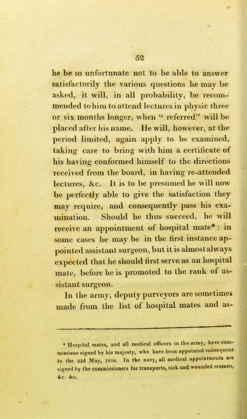 he be so unfortunate not to be able to answer satisfactorily the various questions he may be asked, it will, in all probability, be recom- mended to him to attend lectures in physic three or six months longer, when  referred will be placed after his name. He will, however, at the period limited, again apply to be examined, taking care to bring with him a certificate of his having conformed himself to the directions received from the board, in having re-attended lectures, &c. It is to be presumed he will now be perfectly able to give the satisfaction they may require, and consequently pass his exa- mination. Should he thus succeed, he will receive an appointment of hospital mate* : in some cases he may be in the first instance ap- pointed assistant surgeon, but it is almost always expected that he should first serve as an hospital mate, before he is promoted to the rank of as- sistant surgeon. In the army, deputy purveyors are sometimes made from the list of hospital mates and as- * Hospital mates, and all medical officers in the army, have com- missions signed by his majesty, who have been appointed subsequent to the 22d May, 1804. In the navy, all medical appointments are signed by the commissioners for transports, sick and wounded seamen, fcc. &c.