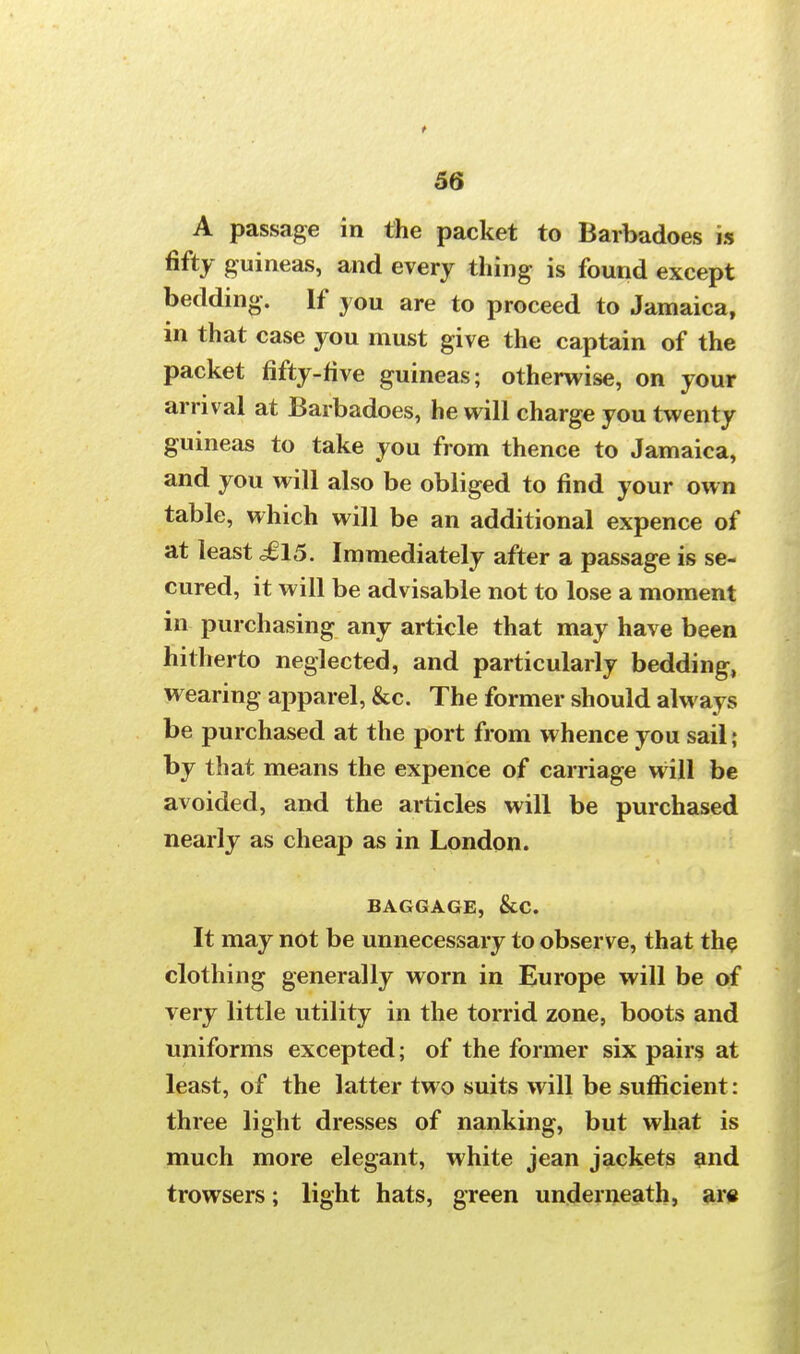 t 56 A passage in the packet to Barbadoes is fifty guineas, and every thing is found except bedding. If you are to proceed to Jamaica, in that case you must give the captain of the packet fifty-five guineas; otherwise, on your arrival at Barbadoes, he will charge you twenty guineas to take you from thence to Jamaica, and you will also be obliged to find your own table, which will be an additional expence of at least £15. Immediately after a passage is se- cured, it will be advisable not to lose a moment in purchasing any article that may have been hitherto neglected, and particularly bedding, wearing apparel, &c. The former should always be purchased at the port from whence you sail; by that means the expence of carriage will be avoided, and the articles will be purchased nearly as cheap as in London. BAGGAGE, &C. It may not be unnecessary to observe, that the clothing generally worn in Europe will be of very little utility in the torrid zone, boots and uniforms excepted; of the former six pairs at least, of the latter two suits will be sufficient: three light dresses of nanking, but what is much more elegant, white jean jackets and trowsers; light hats, green underneath, are