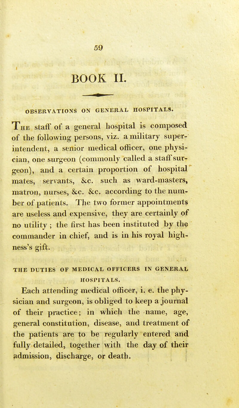 BOOK II. OBSERVATIONS ON GENERAL HOSPITALS. The staff of a general hospital is composed of the following persons, viz. a military super- intendent, a senior medical officer, one physi- cian, one surgeon (commonly called a staff sur- geon), and a certain proportion of hospital mates, servants, &c. such as ward-masters, matron, nurses, &c. &c. according to the num- ber of patients. The two former appointments are useless and expensive, they are certainly of no utility ; the first has been instituted by the commander in chief, and is in his royal high- ness's gift. THE DUTIES OF MEDICAL OFFICERS IN GENERAL HOSPITALS. Each attending medical officer, i. e. the phy- sician and surgeon, is obliged to keep a journal of their practice; in which the name, age, general constitution, disease, and treatment of the patients are to be regularly entered and fully detailed, together with the day of their admission, discharge, or death.