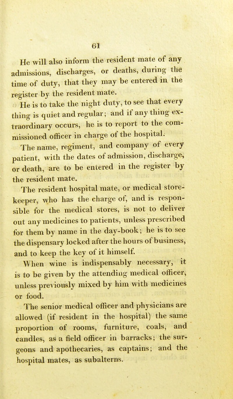 He will also inform the resident mate of any admissions, discharges, or deaths, during the time of duty, that they may be entered in the register by the resident mate. He is to take the night duty, to see that every thing is quiet and regular; and if any thing ex- traordinary occurs, he is to report to the com- missioned officer in charge of the hospital. The name, regiment, and company of every patient, with the dates of admission, discharge, or death, are to be entered in the register by the resident mate. The resident hospital mate, or medical store- keeper, who has the charge of, and is respon- sible for the medical stores, is not to deliver out any medicines to patients, unless prescribed for them by name in the day-book; he is to see the dispensary locked after the hours of business, and to keep the key of it himself. When wine is indispensably necessary, it is to be given by the attending medical officer, unless previously mixed by him with medicines or food. The senior medical officer and physicians are allowed (if resident in the hospital) the same proportion of rooms, furniture, coals, and candles, as a field officer in barracks; the sur- geons and apothecaries, as captains; and the hospital mates, as subalterns.