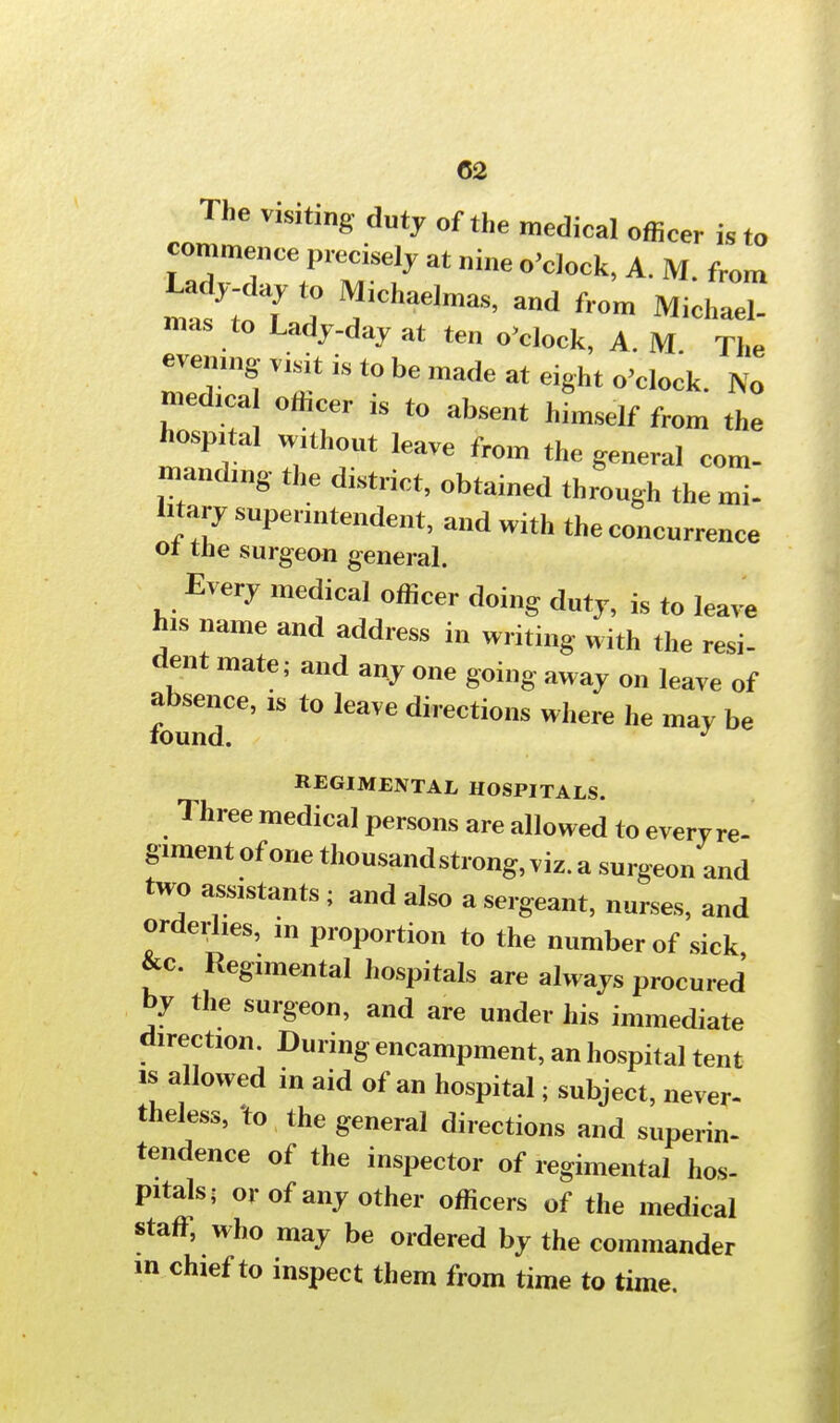 C2 The v,siting duty of the medical officer is to commence precisely at nine o'clock, A. M from Lady-day to Michaelmas, and from Michael- mas to Lady-day at ten o'clock, A. M The evening visit is to be made at eight o'clock. No med.ca officer is to absent himself from the hospital wuhout leave from the general com- manding the district, obtained through the mi- litary superintendent, and with the concurrence ot the surgeon general. Every medical officer doing duty, is to lave his name and address in writing with the resi- dent mate; and any one going away on leave of absence, ,s to leave directions where he may be round. J REGIMENTAL HOSPITALS. Three medical persons are allowed to everyre- gunent of one thousand strong, viz. a surgeon and two assistants ; and also a sergeant, nurses, and orderlies, ,n proportion to the number of sick &c Regimental hospitals are always procured by the surgeon, and are under his immediate direction. During encampment, an hospital tent is allowed in aid of an hospital; subject, never- theless, to the general directions and superin- tendence of the inspector of regimental hos- pitals; or of any other officers of the medical staff, who may be ordered by the commander m chief to inspect them from time to time.