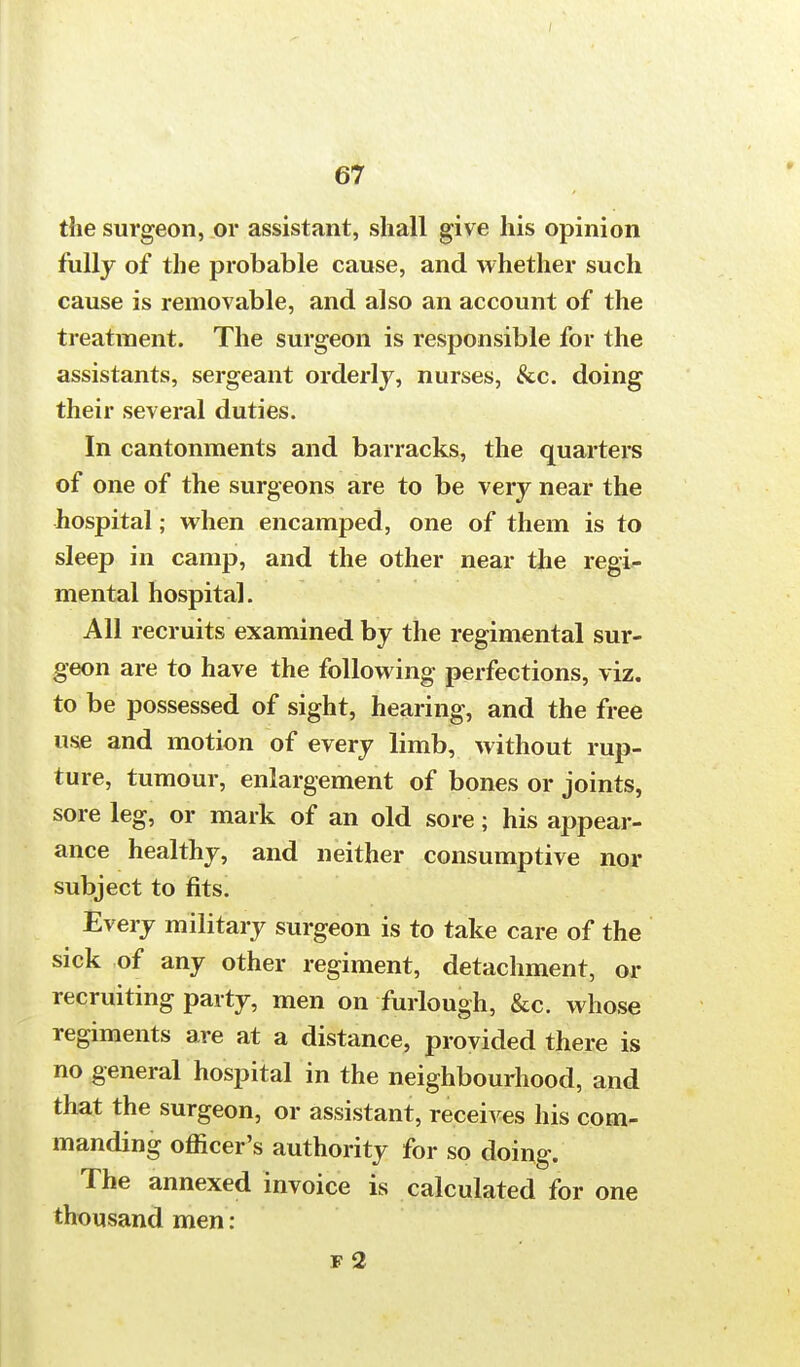 the surgeon, or assistant, shall give his opinion fully of the probable cause, and whether such cause is removable, and also an account of the treatment. The surgeon is responsible for the assistants, sergeant orderly, nurses, &c. doing their several duties. In cantonments and barracks, the quarters of one of the surgeons are to be very near the hospital; when encamped, one of them is to sleep in camp, and the other near the regi- mental hospital. All recruits examined by the regimental sur- geon are to have the following perfections, viz. to be possessed of sight, hearing, and the free use and motion of every limb, without rup- ture, tumour, enlargement of bones or joints, sore leg, or mark of an old sore; his appear- ance healthy, and neither consumptive nor subject to fits. Every military surgeon is to take care of the sick of any other regiment, detachment, or recruiting party, men on furlough, &c. whose regiments are at a distance, provided there is no general hospital in the neighbourhood, and that the surgeon, or assistant, receives his com- manding officer's authority for so doing. The annexed invoice is calculated for one thousand men: f 2