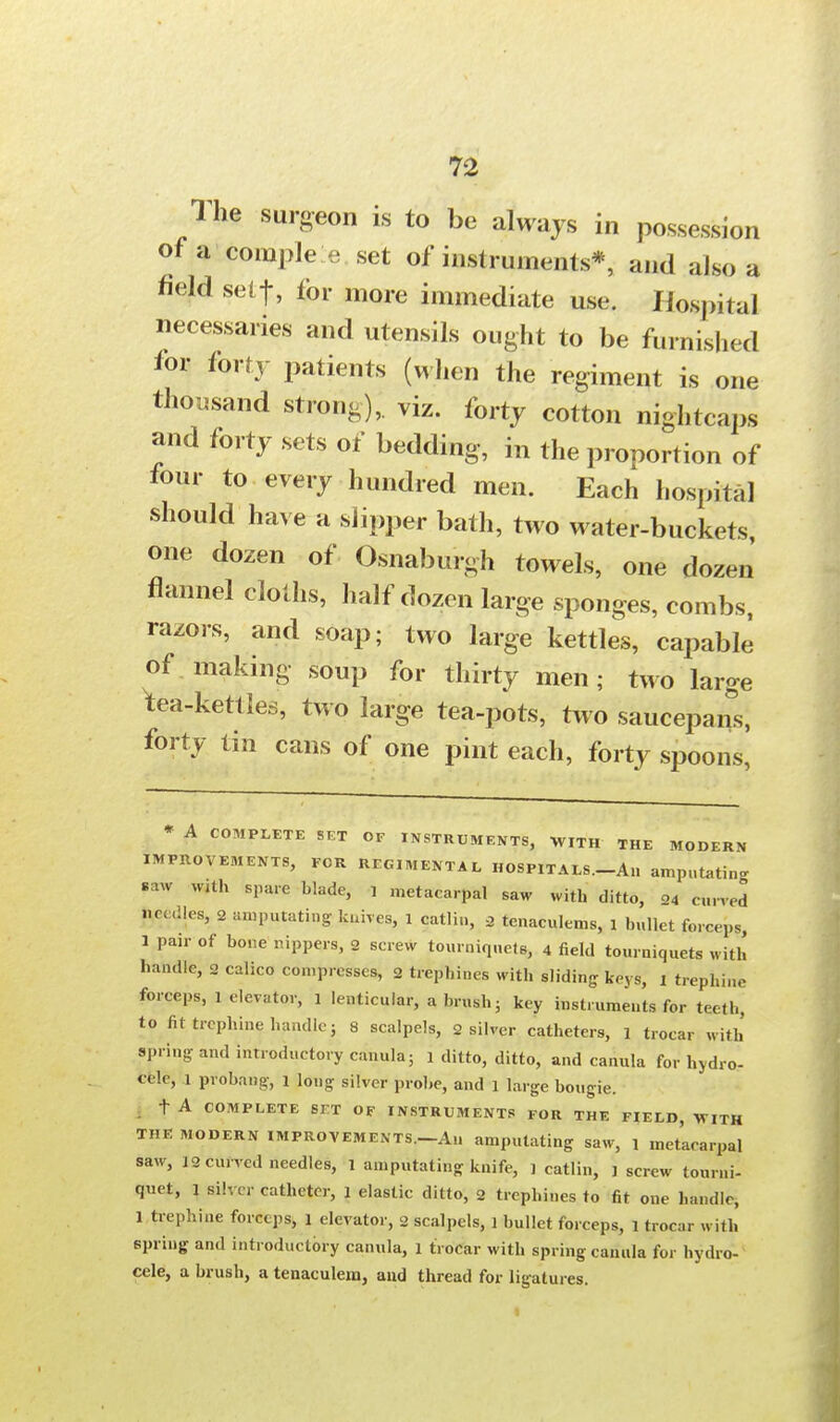 1 he surgeon is to be always in possession of a comple e set of instruments*, and also a field self, for more immediate use. Hospital necessaries and utensils ought to be furnished for forty patients (when the regiment is one thousand strong); viz. forty cotton nightcaps and forty sets of bedding, in the proportion of four to every hundred men. Each hospital should have a slipper bath, two water-buckets one dozen of Osnaburgh towels, one dozen flannel cloths, half dozen large sponges, combs, razors, and soap; two large kettles, capable of. making soup for thirty men; two large ^tea-kettles, two large tea-pots, two saucepan's, forty tin cans of one pint each, forty spoons, * A COMPLETE SET OF INSTRUMENTS, WITH THE MODERN IMPROVEMENTS, FOR REGIMENTAL HOSPITALS.-An amputate saw with spare blade, , metacarpal saw with ditto, 24 curved lie, .lies, 2 amputating knives, 1 catlin, 2 tenaculems, 1 bullet forceps, 1 Pa,r of bone rippers, 2 screw tourniquets, 4 field tourniquets with handle, 2 calico compresses, 2 trephines with sliding keys, ! trephine forceps, 1 elevator, 1 lenticular, a brush• key instruments for teeth, to fit trephine handle j 8 scalpels, 2 silver catheters, 1 trocar with spring- and introductory canula; 1 ditto, ditto, and canula for hydro- cele, 1 probang, 1 long silver probe, and 1 large bougie. t A COMPLETE SJ-T OF INSTRUMENTS FOR THE FIELD, WITH THE modern improvements.—An amputating saw, 1 metacarpal saw, 12 curved needles, 1 amputating knife, ] catlin, j screw tourni- quet, l silver catheter, 1 elastic ditto, 2 trephines to fit one handle, 1 trephine forceps, 1 elevator, 2 scalpels, 1 bullet forceps, 1 trocar with spring and introductory canula, 1 trocar with spring canula for hydro- cele, a brush, a tenaculem, and thread for ligatures.