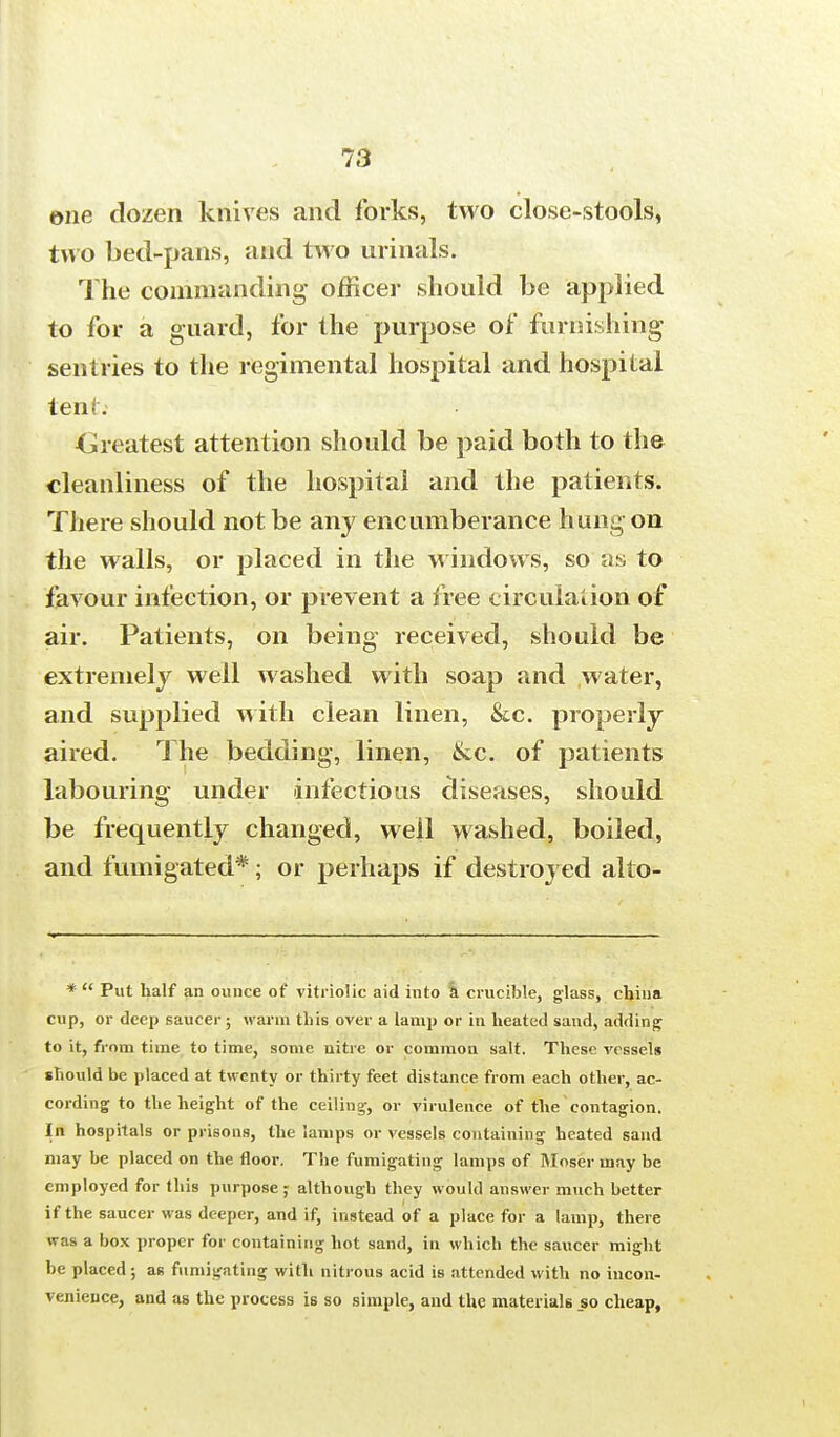 ©ne dozen knives and forks, two close-stools, two bed-pans, and two urinals. The commanding officer should be applied to for a guard, for the purpose of furnishing sentries to the regimental hospital and hospital tent; Greatest attention should be paid both to the cleanliness of the hospital and the patients. There should not be any encumberance hung on the walls, or placed in the windows, so as to favour infection, or prevent a free circulation of air. Patients, on being received, should be extremely well washed with soap and water, and supplied with clean linen, &c. properly aired. The bedding, linen, ike. of patients labouring under infectious diseases, should be frequently changed, well washed, boiled, and fumigated*; or perhaps if destroyed alto- *  Put half an ounce ot' vitriolic aid into a crucible, glass, china cup, or deep saucer; warm this over a lamp or in heated sand, adding to it, from time to time, some nitre or common salt. These vessels should be placed at twenty or thirty feet distance from each other, ac- cording to the height of the ceiling-, or virulence of the contagion. In hospitals or prisons, the lamps or vessels containing heated sand may he placed on the floor. The fumigating lamps of Moser may be employed for this purpose,- although they would answer much better if the saucer was deeper, and if, instead of a place for a lamp, there was a box proper for containing hot sand, in which the saucer might be placed; as fumigating with nitrous acid is attended with no incon- venience, and as the process is so simple, and the materials _so cheap,