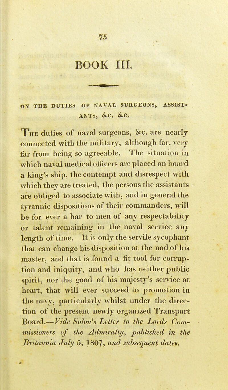 BOOK III. ON THE DUTIES OF NAVAL SURGEONS, ASSIST- ANTS, &c. &c. The duties of naval surgeons, &c. are nearly connected with the military, although far, very far from being so agreeable. The situation in which naval medical officers are placed on board a king's ship, the contempt and disrespect with which they are treated, the persons the assistants are obliged to associate with, and in general the tyrannic dispositions of their commanders, will be for ever a bar to men of any respectability or talent remaining in the naval service any length of time. It is only the servile sycophant that can change his disposition at the nod of his master, and that is found a fit tool for corrup- tion and iniquity, and who has neither public spirit, nor the good of his majesty's service at heart, that will ever succeed to promotion in the navy, particularly whilst under the direc- tion of the present newly organized Transport Board.—Vide Solon's Letter to the Lords Com- missioners of the Admiralty, published in the Britannia July 5, 1807, and subsequent dates.